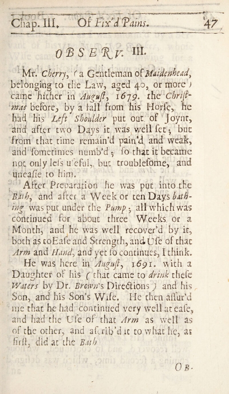 t of Fix’d Fains• OFS E%v^ \ ' ? ’ .. ■ * . - . ■ Mr. Cherrj^ 'f a Gentleman oiMEidsmead^ belonging to the Law, aged 40, or more ) came hither inlO-jg. ihc Chrijh ‘mas before;, by a lall from his Horfe, he had his Ltft put out of' Joynf, and after two Days it was^w^ell fee*, but from that time remain’d pain’d and weak, and fometimes numb’d^ io that it became not only Icfs u'efui,. but troublefome, and unea/Ie to him, . , 'After Preparation he was put into the Bah^ and after a Week or ten Days was put under the Pump-^ all which was continued for about three Weeks or a Month, and he was well recover’d by it, both astoEafeand Strength, and Ufe of that Arm and Hand^ and yet fo continues, I think. He was here in Augufi^ i6gi. with a Daughter or his ( tliat came to drink thefe Waters by Dr. Bremn's Diredlions ) and his Son, and his Son’s Wife. He then alfur’d me that be had continued very well ateafe, and had the Ufe of that Arm as well as of the other, and aLrib’d it to what iic, ai liilf, did at tihe Bath