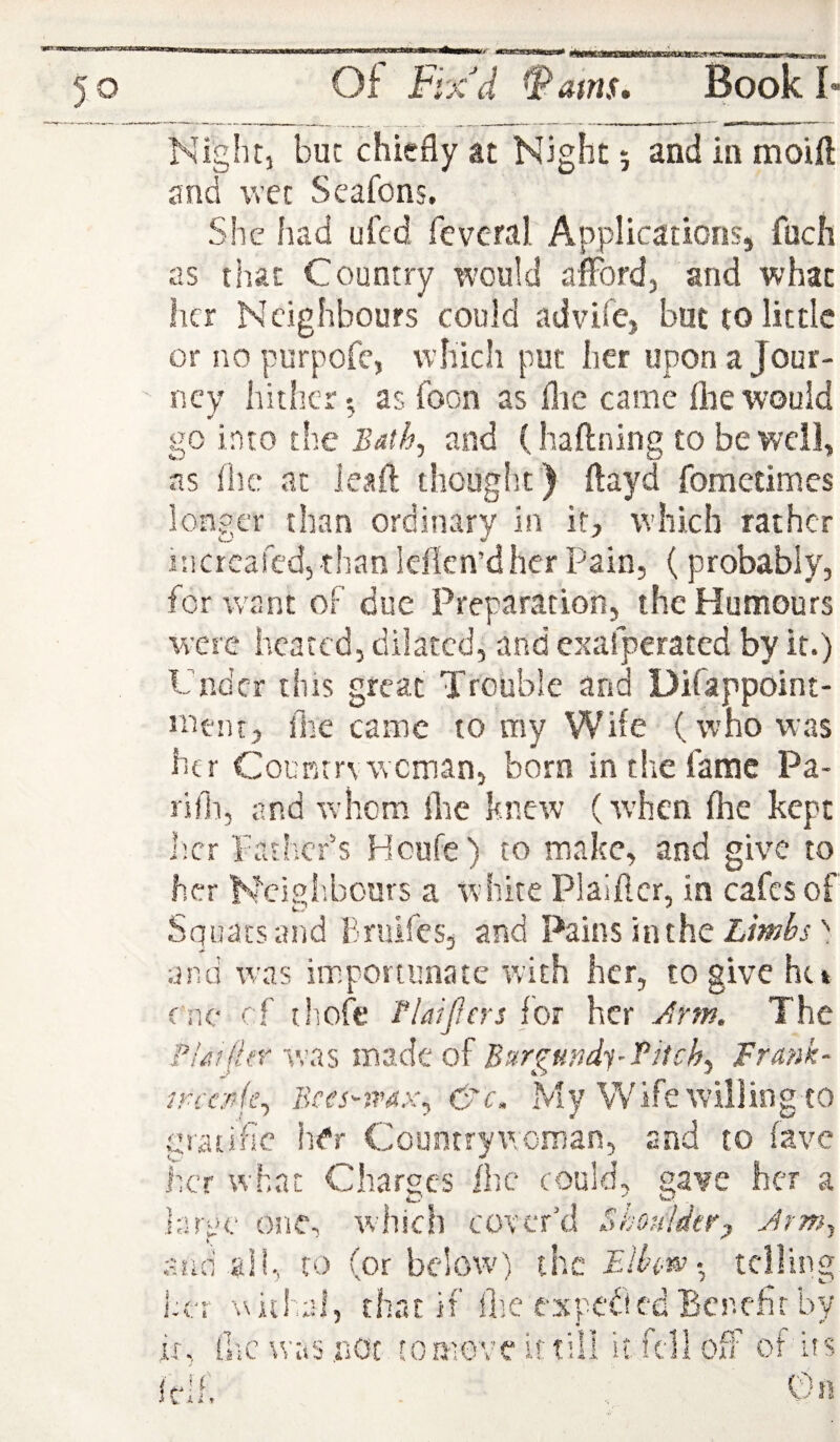 Nightj but chiefly at Night 5 and in moift and wet Seafons. She had ufcd fcvcral Applications, fuch as that Country ^vould aiFord, and what her N cighbours could advife, but to little or no purpofe, which put her upon a Jour¬ ney hither', as boon as flie came fliewould go into th.e Bath^ and (haftning to be well, ns fhe at Jeaft thouglst ) ftayd fometimes longer than ordinary in it, which rather incrcafcd, than leflcn’d her Pain, ( probably, for want of due Preparation, the Humours were heated, dilated, and exafperated by it.) Under this great Trouble and Difappoint- menr, fhe came to my Wife (who was htr Counrrvwoman, born in the fame Pa- rifh, and whom lire knew (when fhe kept l;cr Father’s Houfe) to make, and give to her Ncigl'.bours a wihite Plaiftcr, in cafes of Squats and Bruifes, and Pains in the and was importunate with her, to give ht» ^ thoft* tlaijfcrs for her Jirm. The i ui(kr was made of Burgundi-fitch^ Frank- e nc r! pr , Bces-ivax^ C'c. My Wife willing to giatific hCr Countrywoman, and to fave her w’hat Charges ihc could, gave her a huyc one, which cover’d Bhouldtry Jrm^ a.uri all, to (or bcIow') the % telling her withal, that if flie expected Benefit by it, ilic was not to move if till it fell off' of its Itlh Cn