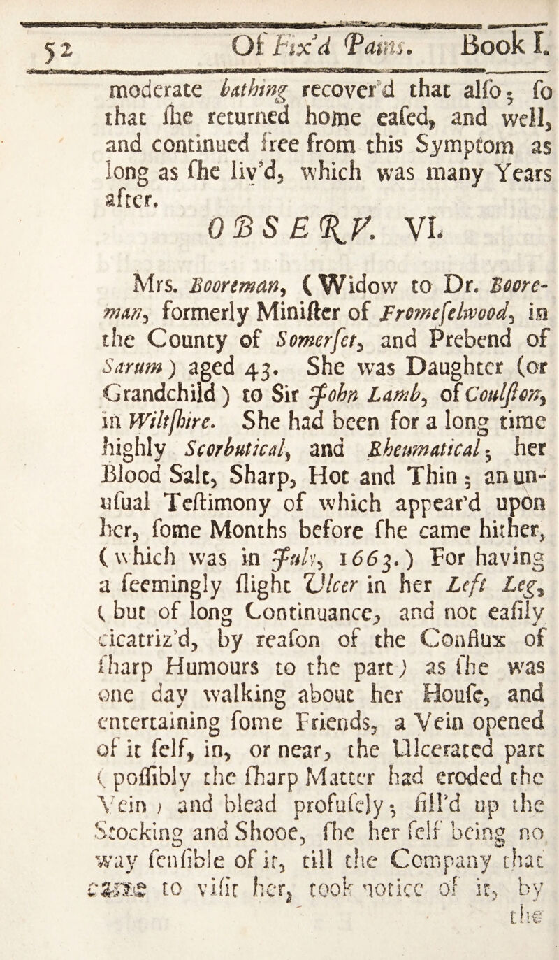 moderate bAthing recover'd that alfo. fo that ilae returned home eafed, and well, and continued free from this Symptom as long as fhc liv’d, which was many Years after. Q^SE%y. VL Mrs. Boorman^ (Widow to Dr. Boore- niAn^ formerly Miniftcr of Frornefelmod^ ia the County of Somerfet^ and Prebend of Sarum) aged 43. She was Daughter (or Grandchild) to Sir ^ohn Lamb^ in WiltjJiire. She had been for a long time highly Scorbutical, and RheumAtical • her Blood Salt, Sharp, Hot and Thin 5 anun- ufual Teftimony of which appear’d upon her, fotne Months before fhe came hither, (which was in 1663.) For having a feemingly flight Ulcer in her Left Leg^ t but of long Continuance, and not eafily cicatriz’d, by reafon of the Conflux of fharp Humours to the part) as fhe w'as one day walking about her Houfe, and entertaining fome Friends, a Vein opened of it felf, in, or near, the Ulcerated part ( poiflbly the fharp Matter had eroded the Vein ) and blead profufcly*, fill’d up the Stocking and Shooe, fhe her felf being no way fcnfible of it, till the Company that vS-si.e to vifir her, cook notice of it, by