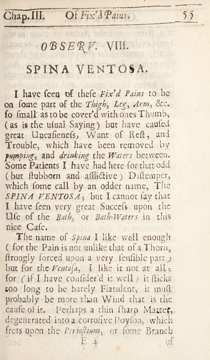 i 0'BSE%y. ViH. \ SPINA VENTOSA, I have feeo t)f thefe Fix'd Pains to be on feme part of the Thigh^ Lcg^ Arm^ 8cc. fo fmall as to be cover’d with ones Thumbs (as is the ufual Saying) but have caufed great Uaeafienefs^ Want of Reft, and Trouble, which have been removed by fumpingi and drinking the Waters between. Some Patients I have had here for that odd (but ftubborn and afflidlive) Diftcmpcr, which fomc call by an odder name, Thie SPINA VENTOSA; blit I cannot fay that I have fecn very great Succefs upon the life of the Bath^ or BaihAVAers in this nice Cafe. The naine of Spina I like wc-il enough ( for the Pain is not unlike that of a Tiiorn, ftrongly forced upon a very fenlibic part j but for the Ventsja, I like k not at ail; for fifl have coafider’d i: well; it fticks too long to be barely Flatulent, it inuft probably be more tiuii Wind that is the caufcolit. Perhaps a thin fharp Macteir, degenerated into a corrofivc Poyfon, which frets upon the raiofinrrn^ or fomc Branch