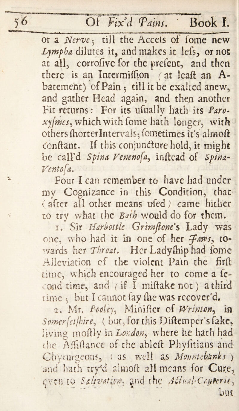 HioaB 56 Of Fix\l ^ams. Book f. ot a Nervetill the Accels of fome new L^mpha dilutes it, and makes it Icfs, or noE ac ail, corrofive for the prefent, and then there is an Intermiffion fat leaft an A- batement) of Pain 5 till it be exalted anew, and gather Head again, and then another Fit returns: For its ufually hath its Paro- xjjmes^ which with fome hath longer, with others Ihorterintervais-, fometimes it’s almoft c'onftant. If this conjuncture hold, it might be call’d Spina Vemnofa, inftead of Spina- Fentofa. Four I can remember to have had under my Cognizance in this Condition, that < after all other means tjfed) came hither to try what the B'-rik would do for them. I. Sir Harhnle Grmjlone's Lady was one, who had it in one of her to- v/ards \\ct Throat. Her Ladylhip had fome Alleviation cf the violent Pain the firft time, which encouraged her to come a fc- cond time, and (it I miftakenoe) a third time ; but I cannot fay Ibe was recover’d. Mr. P-oeUy^ Minifter of Wrinton, in Stmerfetjhire, ( but, for this Diftemper’s fake, living moftly in London., where he hath had but