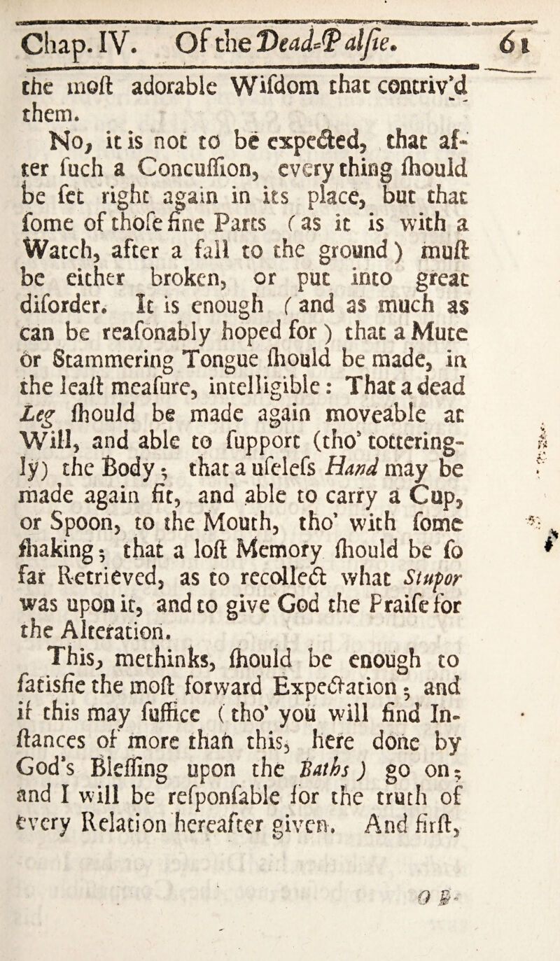 the inoft adorable Wisdom that contriv’d them. No, it is not to be cxpcded, , that af¬ ter fuch a Concuflion, every thing fliould be fee right aj;ain in its place, but that fome of thofe fine Parts (as it is with a Watch, after a fail to the ground ) mull be either broken, or put into great diforder. It is enough ( and as much as can be reafonably hoped for) that a Mute or Stammering Tongue fliould be made, in the leall meafure, intelligibie: That a dead Leg fliould be made again moveable at Will, and able to fupport (tho’ tottering- ly) the Body ^ that a ufelefs Hand may be made again fit, and able to carry a Cup, or Spoon, to the Mouth, tho’ with fomc fliaking 5 that a loft Memory fliould be fo far Retrieved, as to rcccflled what Stupor was upon it, and to give God the Fraifefor the Alteration. This, methinks, fliould be enough to fatisfie the inoft forward Expetftation 5 and if this may fufficc (tho’ you will find In- ftanccs of more thati this, here done by God’s Blefling upon the Baths) go on? and I w’ill be refponfable for the truth of every Relation hereafter given. And firft,