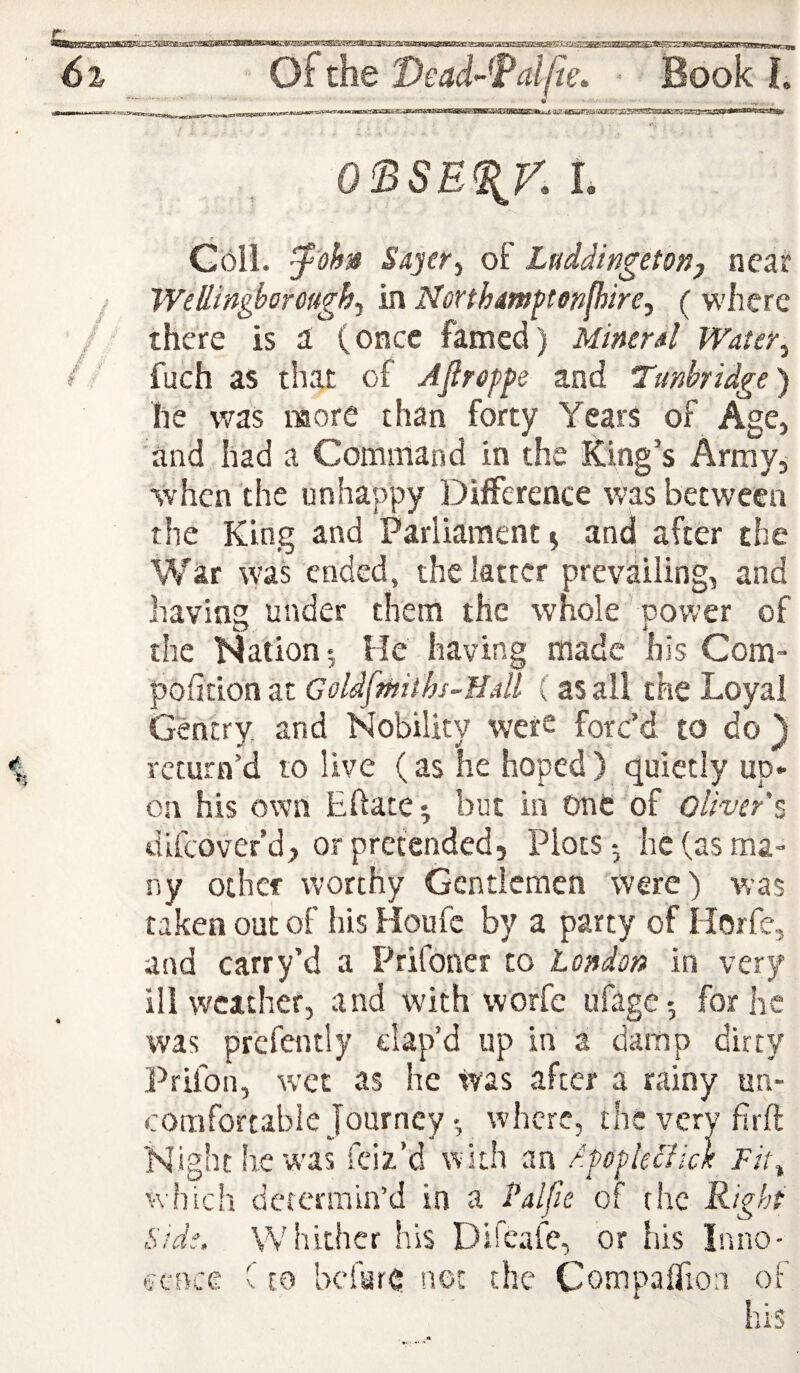 6i O^the Dead-^Faljie. • Book L *•. O'BSE^y. I. G6il. ^'ohn Sajer^ of Luddingetonj near / Wellingborough., in Northmftenfhire, ( where / there is a (once famed) Miner4 Water, / fuch as that of AJiroppe and Tunbridge) he was more than forty Years of Age, and had a Command in the King’s Army, when the unhappy Difference was between the King and Parliament ^ antj after the War was ended, the latter prevailing, and having under them the whole power of the Nation •, He having made his Com- pofition at Goldfmiihs-flalL (as all the Loyal Gentry and Nobility were forc’d to do ) return’d to live (as he hoped) (Quietly up* on his own Eftate^ but in one of Oliver % difeover’d, or pretended. Plots-, he (as ma¬ ny other worthy Gentlemen were) was taken out of his Houfc by a party of Horfe, and carry’d a Prifoner to London in very ill weather, and with worfe ufage-, for he was prcfently clap’d up in a damp dirty Prifon, wet as he Was after a rainy un¬ comfortable Journeywhere, the very firft Night he was feiz’d with an dpopleclick Fit, w’hich determin’d in a Palpe of the Right Side, Whither his Difcafe, or his Inno¬ cence C CO bcfur(5 net the Compairion of