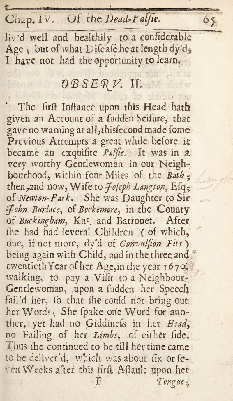 Ctidp» IV. Of tim Deaderaljw. liv’d well and healthily to a confidmbic Age ; but of what Difeafc heat length dy’d> I have not had the opportunity to Icarn.^ If: J . f The firft Inftance upon this Head hath given an Account oF a fudden Scifure, that gave no warning at all^thisfecond made fome Previous Attempts a great while before it became an cxquifite Paljie. It was in a very worthy Gentlewoman in our Neigh- bourhood, within four Miles of the Bath ~ then^and now, Wife to Langton^ Efq; of Newton-Park. She was Daughter to Sir ^ohn Burlace^ of Bockemore, in the County of Buckingham.) Kn^ and Barronet. After, Ihc had had feveral Children ( of w'hich, cine, if not more, dy’d of Convulsion Fits ) being again with Child, and in the three and: twentiethYear of her Age,in the year idyay;; walking, to pay a ViTit to a NYighbour- Gentlcwoman, ,upon a fudden her Speech fail’d, her, fo that (he could not bring ouc her Words-, She fpake one Word for anor ther,, yet had, no Giddinefs in her Ecad^ no Failing of her Lirnhsy of either fide. Thus Ihc continued to be till her time came to be deliver’d, w'hich was about fix orfe- ven Weeks after this firft Afiaulc upon her F Tongue ~