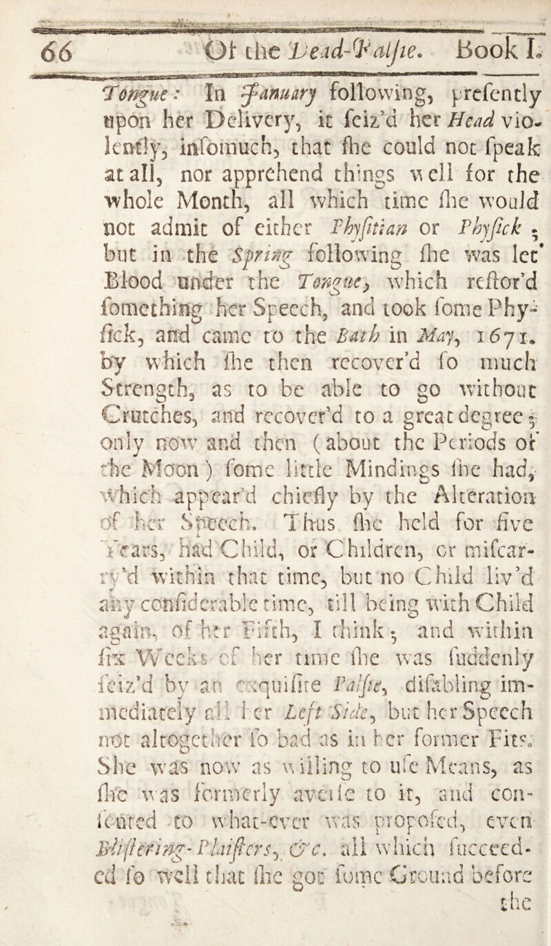 upon her Delivery, it feiz’d her Head vio¬ lently, iafomuch, that flie could not fpeak: at all, nor apprehend things veil for the whole Month, all which time flie would not admit oF either Fhyftian or Phyfick . blit in the Spring following Ihe was let* Blood under the Torgae, which reftor’d fomething her Speech, and took fome Phy-' fick, and came to the Bath in Ma% by which flie then recover’d fo much Strength, as to be able to go without Crutches, and recover’d to a great degree^' only nowand then (about the Periods of the Moon) home little Mindings ihe had, %vhich appear’d chiefly by the Alteration of her Speech. Thus &c held for five not altogether fo bad as in her former Fit'. She was now as willing to ule Means, as