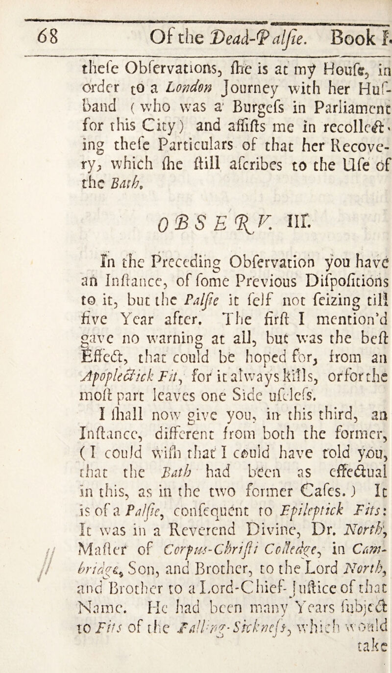 thefe Obfervations, flie is at my Houfe, in order tb a London Journey with her Huf- baiid ( who was a' Burgefs in Parliament for this City) and affifts me in recoiled* ing thefe Particulars of that her Recove¬ ry;) which {he ftill aferibes to the Ufe bf the Bath. 0^SE%K Iir. In the Preceding Obfervatioh you have ah infrance, of fome Previous Difpofitiohs to it, but the Palfie it fe)f not feizing til! five Year after. The firft I mention'd gave no warning at all, but was the beft Effcdt, that could be hoped for, from an AfdfileBick Fit^ for it ahvays kills, orforthe moff part leaves one Side ufelcfs’, I lhall now give you, in this third, aa Inftance, different from both the former, (I could wifii that I could have told you, that tlie Bdth had been as effeduai in this, as in the two former Cafes. 3 It is of a confequent xo Ffileftick Fits: It was in a Reverend Divine, Dr. North'j Mafler of Corfus-Chrtfii CcHcd^c^ in Cans- bndgt^ Son, and Brother, to the Lord Norths and Brother to a Lord-Chief- hifticeofthat Name. He had been many Years iubjed 10 Fits of tfiC I/iH^g-Skknejfj tvhich wonld take