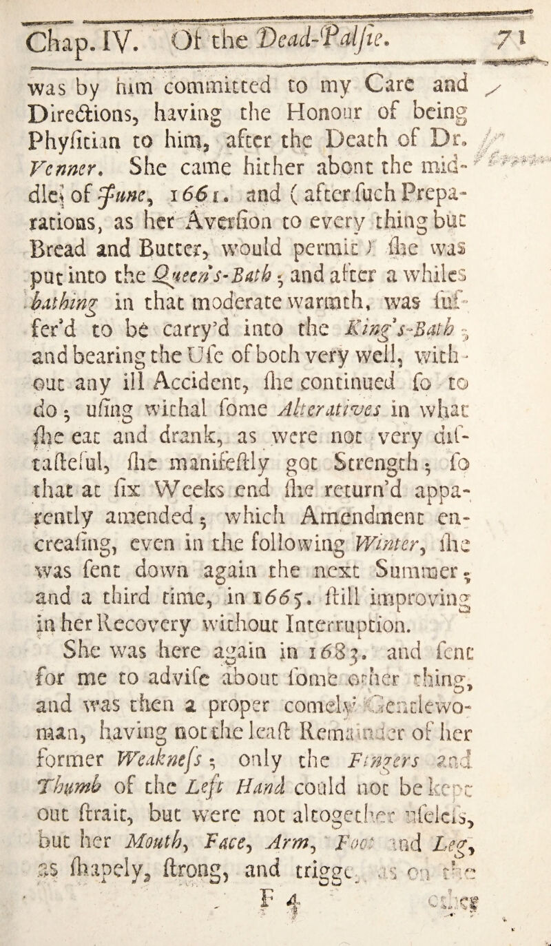 was by mm commitccd to my Care and ^ Diredions, having t!ie Honour of being Phyfician to him, after the Death of Dr, Venner. She came hither abont the mid- dleJ of 1661. and (after fuch Prepa¬ rations, as her -Averfion to every thing but Bread and Butter, would permit) ilje vvas put into the O^iseris-Bath • and after a whiles .bxihing in that moderate warmth, was fuf- fer’d to be carry’d into the Kings^BMb - and bearing the Ufc ofboth very well, with - put any ill Accident, flie continued fo to do 1 uhiig withal fome Alteratives in what |lie eat and drank, as .were not very dif- taftelul, flic manifeftly got Strength ; fo that at fix Weeks end flie return’d appa¬ rently amended; which Amendment en- creafing, even in the following Winter, flie was fent down again the next Summer ^ and a third time, in 1655. flill improving in her Recovery without Interruption. She was here again in 1683. and fenc for me to advife about fome orher thills', and was then 2 proper comelv' 'Gcadewo- man, having nocdieleaft Remainder of her former Weaknefs; only the Fingers and Thumb of the Left Hand could not be kepr: out ftrait, but were not alcogetiwr nfelcls, but her Mouth, Face, Arm, Foot lod Le<g, fliapely^ ftrong, and trigge.. as on tho