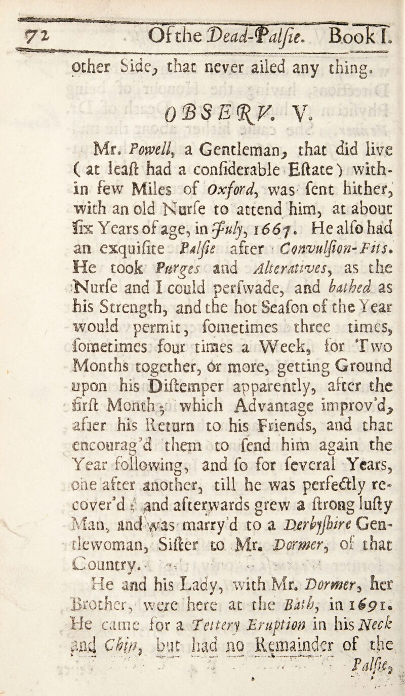 other bide^ that never ailed any thing. 0'BSE%V, V» Mr. Powell^ a Gentleman, that did live ( at leaf! had a confiderable Eftate') with¬ in few Miles of Oxford^ -was fent hither, with an old Harfe to attend him, at about fix Years of age, in i66'i\ He alfo had an exquifite PAlfie after ■ Convulsion-Fits, He took Purges and Alteratives^ as the 'Nurfe and I could perfwade, and buthed as his Strength, and the hot Seafon of the Year would permit, fometimes three times, fometimes four times a Week, for Two Months together, or more, getting Ground upon his Diftemper apparently, after the &ft Month V which Advantage improv’d, afjer his Return to his Friends, and that encourag’d them to fend him again the Year following, and fo for feveral Years, one after another, till he was perfedly re¬ cover’d f qnd afterwards grew a ftrong lufty Man^ and was marry’d to a DerbjJhire Cea- tlewoman, Sifter to Mr. Dormer, of that Country.- . ■' ■ ■ He and his Lady, with Mr, 'Dormer, her lirother, were here at the Biitfj, He came for a Feiterj Eruption in his Neck aad ebip, but had no Remainda of the ' - - ■ ' . . , ■ ' ■ PulftC^