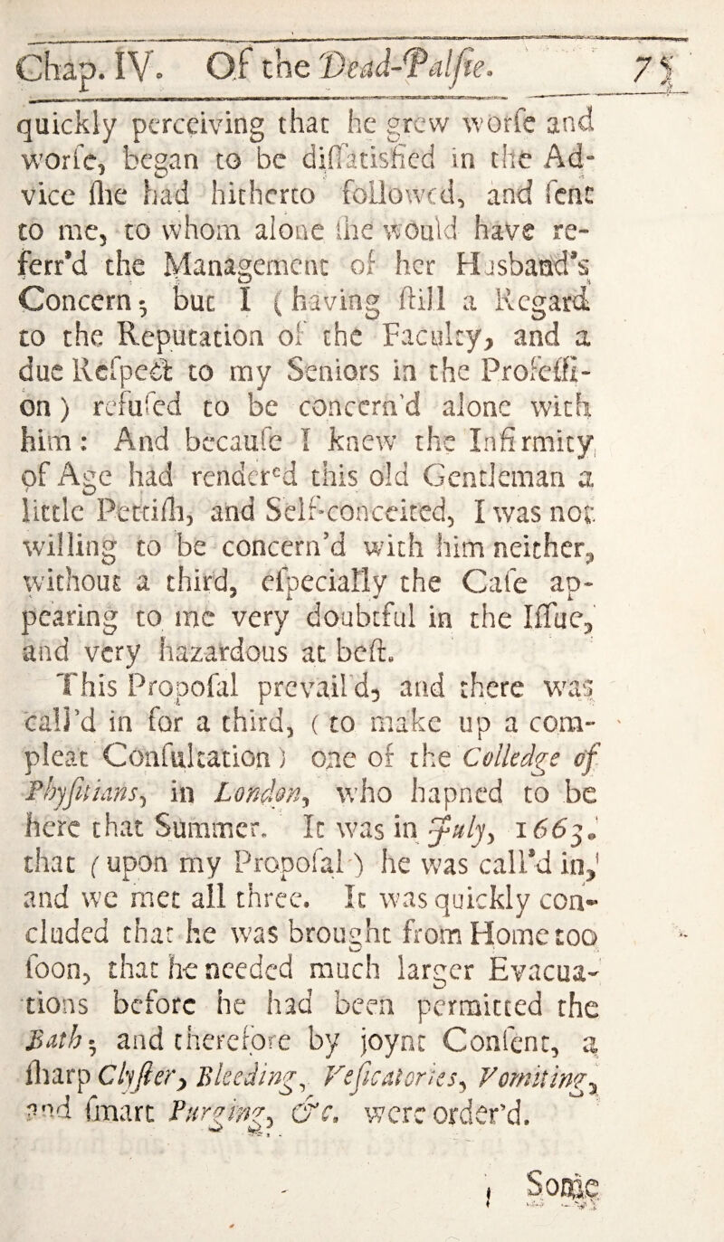 <1—M—mill, . wpim imiiB—3f«»^>scmi^nm^.jrag>:^ - - -* '    quickly perceiving that he grew worre and woric, began to be difiatisfied in the Ad¬ vice flie had hitherto foilowtd, and fent £0 me, CO whom alone the would have re- ferr’d the Management of her Hjsbacid’s Concern; but I (having ftill a Regard to the Reputation of the Faculty, and a due Rcfpeib to my Seniors in the ProFeffi- bn) refufed to be concern’d alone with him: And bccaufe I knew the Infirmity, of Aite had renderM this old Gentleman a little Pettim, and Sclr-conceited, I was not willing to be concern’d with him neither, without a third, elpeciahly the Cafe ap¬ pearing to me very doubtful in the Iflue, and very hazardous at bed. This Propofal prevail d, and there was call’d in for a third, (to make up a com- - pleat Confiilcation) op.e of iht CoUedge of. Phyfitiiins., in London^ who hapned to be here that Summer. It was m i66^, that (upon my Propofal) he was call’d in,' and wc met all three. It was quickly con¬ cluded that he w'as brought from Home too toon, that he needed much larger Evacua¬ tions before he had been permitted the 3ath-^ and therefore by joynt Confent, a iliarp Cliftery Bleedings Veficatortes^ Vomiting-^ ?r>d fmart fur am?. &c, were order’d.