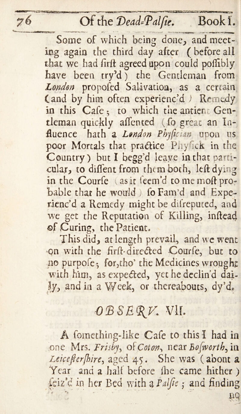 •*«<srsFSfs»anp- Some of which being donC;, and meet¬ ing again the third day after (beforeall that we had firlt agreed upon could pollibly have been iry’d) the Gentleman from London propofed Salivation, as a certain Cand by him often experienc’d ) Remedy in this Cafe; to which the antier.t Gen¬ tleman quicltly affented ( fo great an In¬ fluence hath a London Phjftcian upon us poor Mortals that pradlice Pnyhck in the Country) but I begg’d leave inthatoarti- cular, to diflent from them both, left dying in the Courfe (asit feem’d tomemoftpror bable that he would ) fo Fam’d and Expe¬ rienc’d a Remedy might be difreputed, and we get the Reputation of Killing, inftead ©f Curing, the Patient. This did, at length prevail, and we went ‘On with the firft-direfted Courfe, but to no purpofe-, forjtho’ the Medicines wrought w ith him, as expeded, yet he declin'd dai- and in a Week, or thereabouts, dy’d„ mi A fomething-like Cafe to this I had in one Mrs. Frisbj^ Coton., x\qzx Bojworth.^h\ Leicefierfhire, aged 45. She was (about a Year and a halt before the came hither) feiz’d in her Bed v/ich ^ j and finding