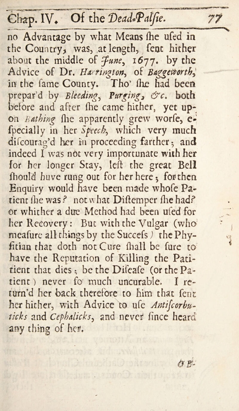 Gliap. IV^ Of the Dead^TalJie, no Advantage by what Means fhe ufed in the Country? was, at length, feat hither about the middle of J-une^ 1^77. by the Advice of Dr. Hartmgtort^ of Baggeitorthj in the fame County. Tho’ (he had been orepar’d by Bleedings furging^ &c. both adore and after fhe came hither, yet up¬ on Bathing llie apparently grew worfe, e-l fpecially in her which very much difeourag’d her in proceeding farther ^ and indeed I was not very importunate with her for her longer Stay, left the great Bell ftiould huve rung out for her here 5 for then Enquiry would have been made whofe Pa¬ tient fhe was ? not what Diftemper flie hads* or whither a due Method had been ufed for her Recovery: But with the Vulgar (who’ meafurc all things by the Succefs) the Phy- fitian that doth not Cure fliall be fure to have the Reputation of Killing the Pati- tient that dies; be the Difeafe (or the Pa¬ tient ) never fo' much uncurable. I re¬ turn’d her back, therefore to him that fent her hither, with Advice ho ufe Jntifeorhu- ticks and Cephalicks, and never fince heard any thing of her.