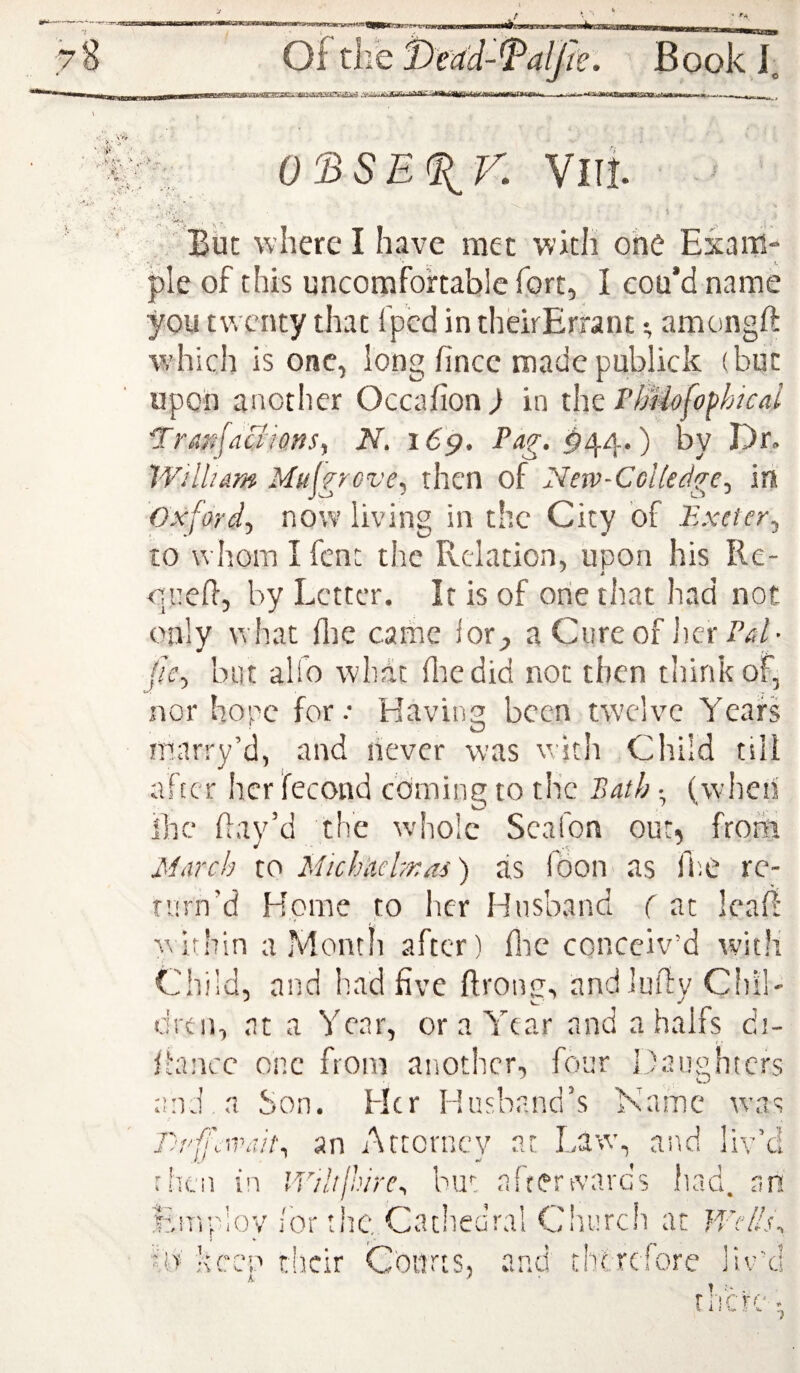 rn X/lTt But where I have met with one Exaiii pie of this uncomfortable fort, I cou’d name you twenty that fped in theirErrant; amongft which is one, long fince made publick (but upon another Occafion^ in ihz FlMofo^hical 'Tranfaaiotis^ N. i6p, ^44.) by Dr. William Muigreve^ then of New-Colledge^ in Oxford-, now living in the City of Exeter., to whom I font the Relation, upon his Re- oiiefl, by Letter. It is of one that had not only what flie came lot;, a Cureof JierP^/- //c, but alfo whdt (lie did not then think of, nor hope for.- Having been twelve Years marry’d, and never was with Child till after her fecond cominp to the Bath •, (when ihc flay’d the whole Scafon our, from March to Michkelmai) as loon as Ihe re- nirn’d Home to licr Husband ( at leall within a Month after) flic conceiv’d with Child, and had five ftrong, andlufty Chil¬ dren, at a Year, or a Year and a halfs di- fhincc one from another, four Daughters and a Son. Her Husband’s Name rvas /:• ( oon. an Attorney at Law, and liv’d r'tcii in IViltjhire^ but affertvards ftad. an Enrp/ioy lor rhe. Cathedral Ciiurch at Wc/Isi fij keep tlicir Courts, and therefore Jiv’d