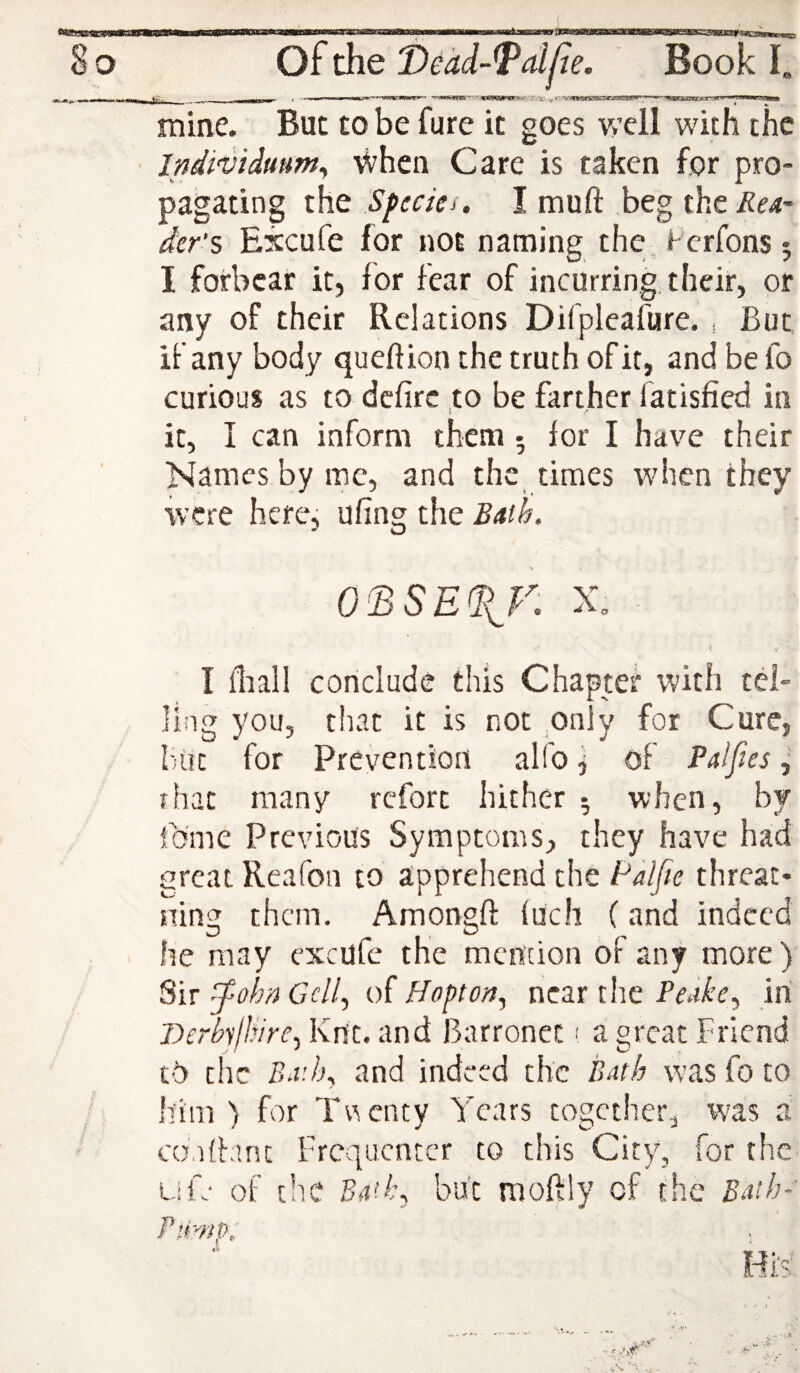 < - I.,. uniirrwi.irM^i^'^* - -^MwwfpBT- 'Z>X! n « n'-iw—lounw mine. But to be fure it goes well with the IndivUmm^ When Care is taken for pro¬ pagating the Sfccici. I muft beg the^e4- der’s Excufe for not naming the, Fcrfons ; I forbear it, for fear of incurring their, or any of their Relations Difpleafure. , But if any body queftion the truth of it, and be fo curious as to defire to be farther fatisfied in 1 r it, I can inform them • for I have their Names by me, and the times when they were here, ufing the Bath. 0^SE%JA X. I fliall conclude this Chapter with tel¬ ling you, that it is not only for Cure, but for Prevention alfo j of Palftes, rhat many rcforc hither 5 when, by Ibme Previous Symptoms, they have had great Reafoa to apprehend the Palfie threat- ning them. Amongfi: fuch (and indeed he may excufc the mcneion of any more) Sir ^-ohn Ccll^ of ffopton, near the Peake^ iri Dcrhlldre^ Kn't. and Barronet ■' a great Friend tO the Br.h^ and indeed the Bnth was fo to him ) for Twenty Years together, was a condant Frequenter to this City, for the Life of the Ba!l\ but moftly of the Baih-