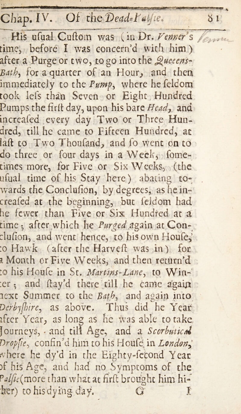 His ufual Cuftoiia was (io Dr. Venmr\ time; before I was concern’d with him) after a Purge or two, to go into the Quetens-^ Bath^ for a quarter of an Hour^ and then immediately to the Pumf^ where he feldom took lefs than Seven or Eight. Hundred Pumps the firlt day, upon his bare Head,, and increafed .every day Two or Three Hun¬ dred, till, he came to Fifteen Hundred, at iaft to Two Thoufand., and fo went on to do three or four days in a Week, fome- cirnes more, for Five or Six Weeks, (the ufual time of his Stay here) abating to¬ wards the Cpnclufion, by degrees, as he in¬ creafed at the beginning, but feldom had he fewer than Five or Six Hundred at a time; after which he Purged ziQon- clufion, and wxmt hence, to his own Houfe/ :o Hawk (after the Harveft was in) for i Month or Five Weeks, and then return’d :o his Houfe in St. Martins~Lanc^ to Win-' :er; and flay’d there till he came agaip' lest Summer to the and again into Derbjjldre^ as above. Thus did he Year ifccr Year, as long as he Was able to take fourneys, • and till Age, and a Scerbutkd Dropfie^ confin’d him to his HoufO; in London^ where he dy’d in the Eighty-fccond Year )f his Age, and had no Symptqms of the ?dlfic{vs\oxe than what at firft brought hina hi-