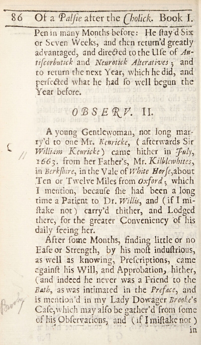 ^^-^-. -- ^a,, , ■■ _uL_j-iii■milinr ~~ t— Pen in many Months before: He flay’d Six or Seven Weeks, and then return’d greatly advantaged, and dirctfled to the Ufe of J»- tifeorhutuk and Neurotick Alteratives 5 and to return the next Year, which he did, and perfected what he had fo vvcli begun the Year before. V O^SE^f. IL A young Gentlewoman, not long mar- ry’d to one Mr. Keuricke^ ( afterwards Sir William Kenricke) came hither ‘ in ^ulj^ 166^, from her Father’s, Mr. KiMewhites^ in iBerkfmre^ in the Vale of V/hite Horje^zhout ,Ten or Tw’clvc Miles from Oxford • which I mention, becaufe Are had been a long time a Patient to Dr. Willts, and (if I mi- flake not) carry’d thither, and Lodged there, for the greater Convenicncy of his daily feeing her. After fome Months, finding little or no Eafe or Strength, by his moft induftrious, as well as knowing, Preferiptions, came r.gainft his Will, and Approbation,, hither, (and indeed he never was a Friend to the Bath, as was intimated in the Preface^ and is mention’d in my Lady Dowager Brooke\ Cafe,which may alfo be gather’d from feme of his Obfervations, raid (if I niiftakc not )