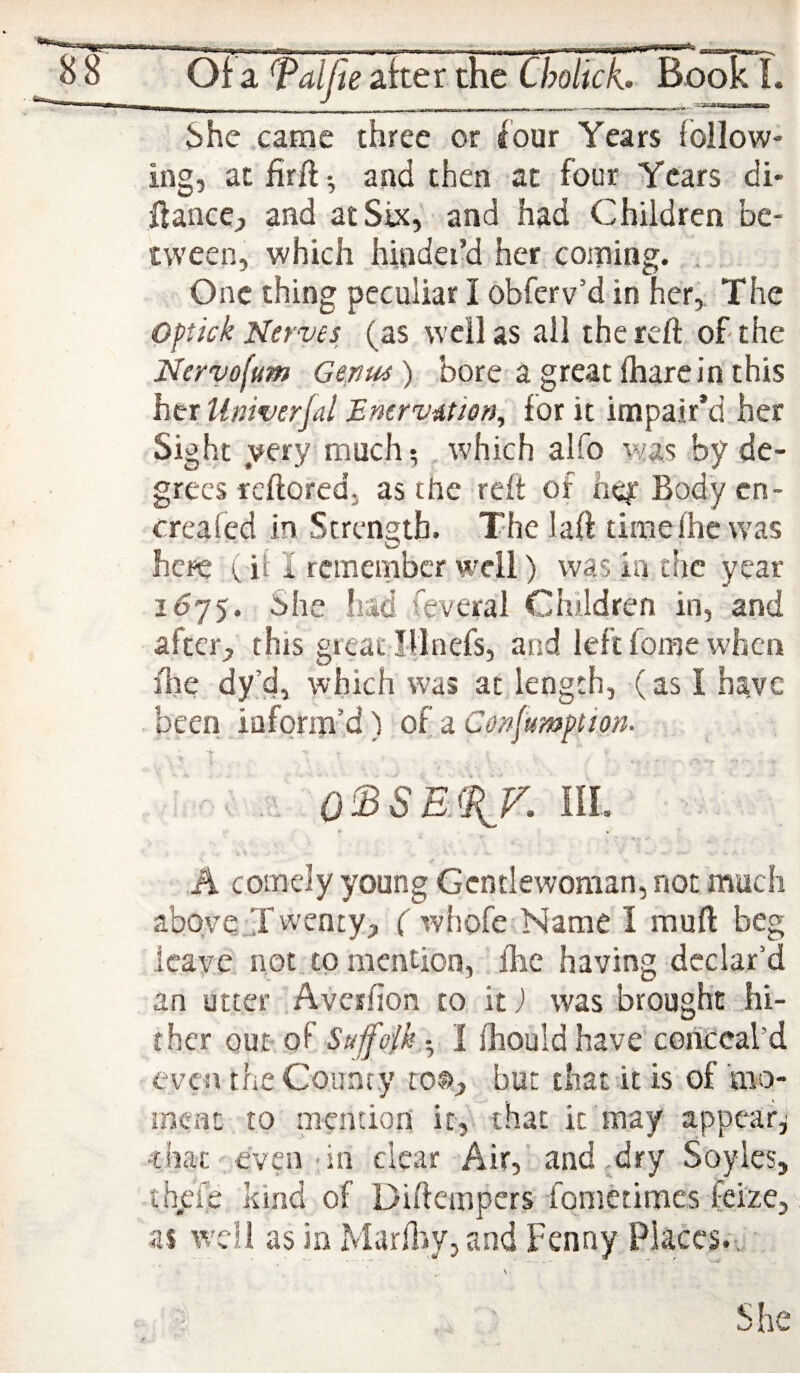 i)he came three or four Years follow¬ ing, atfirft*, and then at four Years di- Hance, and at Six, and had Children be¬ tween, which hinder’d her coming. .. One thing peculiar I obferv’d in her, The Oftick Nerves (as well as all the reft, of the Nervofum Gemu) bore a great fharein this her Univerfal Enervdtsen, for it impair’d her Sight yery much ^ , which alfo was by de¬ grees reftoredj as the reft of hey Body cn- creafed in Strength. The laft timefhc was here ( if I remember well) was in die year 1675. She had feveral Children in, and after, this great Illnefs, and left fome when fire dy’d, which was at length, (as I have been inform’d) of a Confumption. •* • . ; - . . . ; ; o'^SE.iSif. m. r k *' •* A comely young Gentlewoman, not much above Jf wenty, ( whofe Name I muft beg leave iiot_ to mention, flie having declar’d an utter Averfion to, it j was brought hi¬ ther out of Suffolk -^ I ihould haveYonceal’d even the County to®, but that it is of mo¬ ment to mention it, that it may appear^ that even‘in clear Air,’and ,dry Soyles, thjefe kind of Diftempers fonietimcs feize, as well as in MarflWjand Fenny Places.•. ■ She