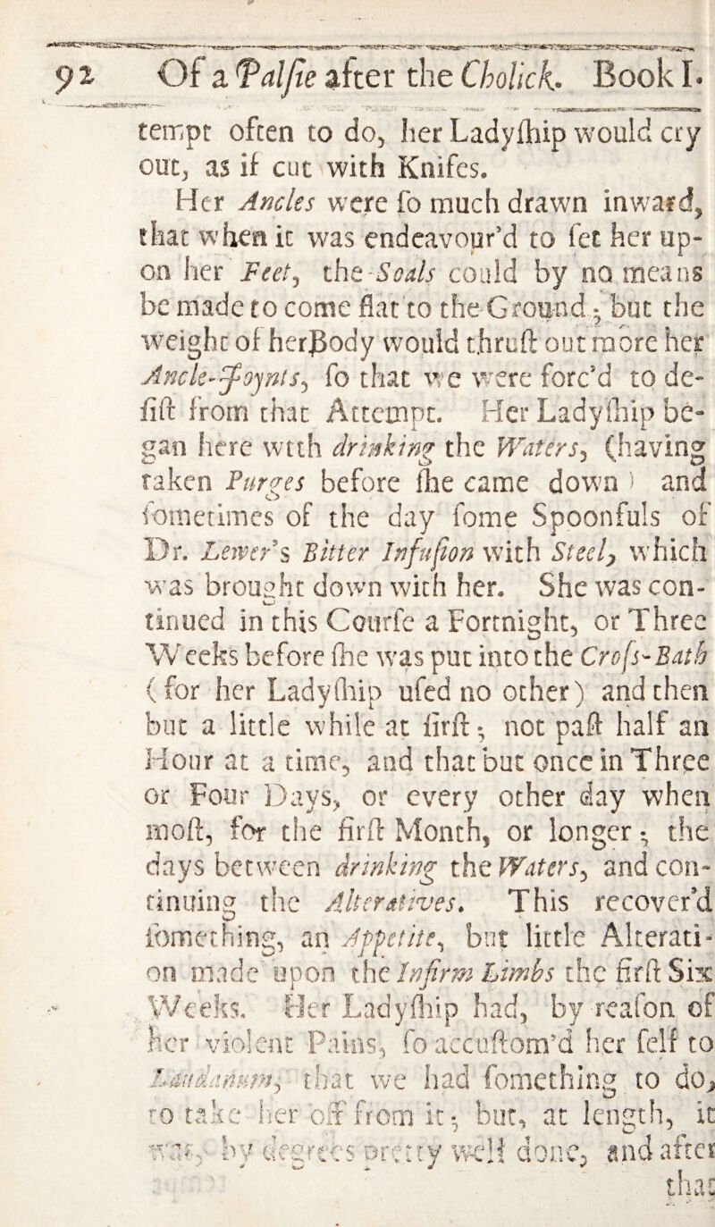 I A'.•*. tempt often to do, her Ladylhip would cry out, as if cut with Knifes. Her Ancles were fo much drawn inward, that when it was endeavour’d to fet her up¬ on \m' Feet^ tht Soals could by no means be made to come flat to the Gfound 5, but the weight of her^ody would rjiruft out more her AncU-^ojnts^ fo that rve were forc’d to de- fift from that Attempt. Her Ladylhip be¬ gan here wtth drinking the Waters, (having raken Purges before fhe came down ) and iometimes of the day fome Spoonfuls of Dr. Leivcri Bitter Jnfufon with Steel) which was brought down with her. She was con- tinued in this Cotirfc a Fortnight, or Three Wceks before Ihe was put into the Crofs-Bath (for her Ladylhip ufed no other) and then but a little while at firft- not paft half an Hour at a time, and that but onccinThree or Four Days, or every other day when moft, for the firff Month, or longer • the days between drinking the Waters, and con¬ tinuing the Alteratives. This recover’d iomething, an Appetite, but little Alterati¬ on made upon ihz Infirm Limbs the firft Six Weeks. Her Ladyftiip had, by realbn of .Her violent Pains, foaccuftom’d her felf to Lau&dnum, that we had fomething to dOj ro take iier oit from it-, bur, at length, it war,- by degrees pretty wHi done, and after tha