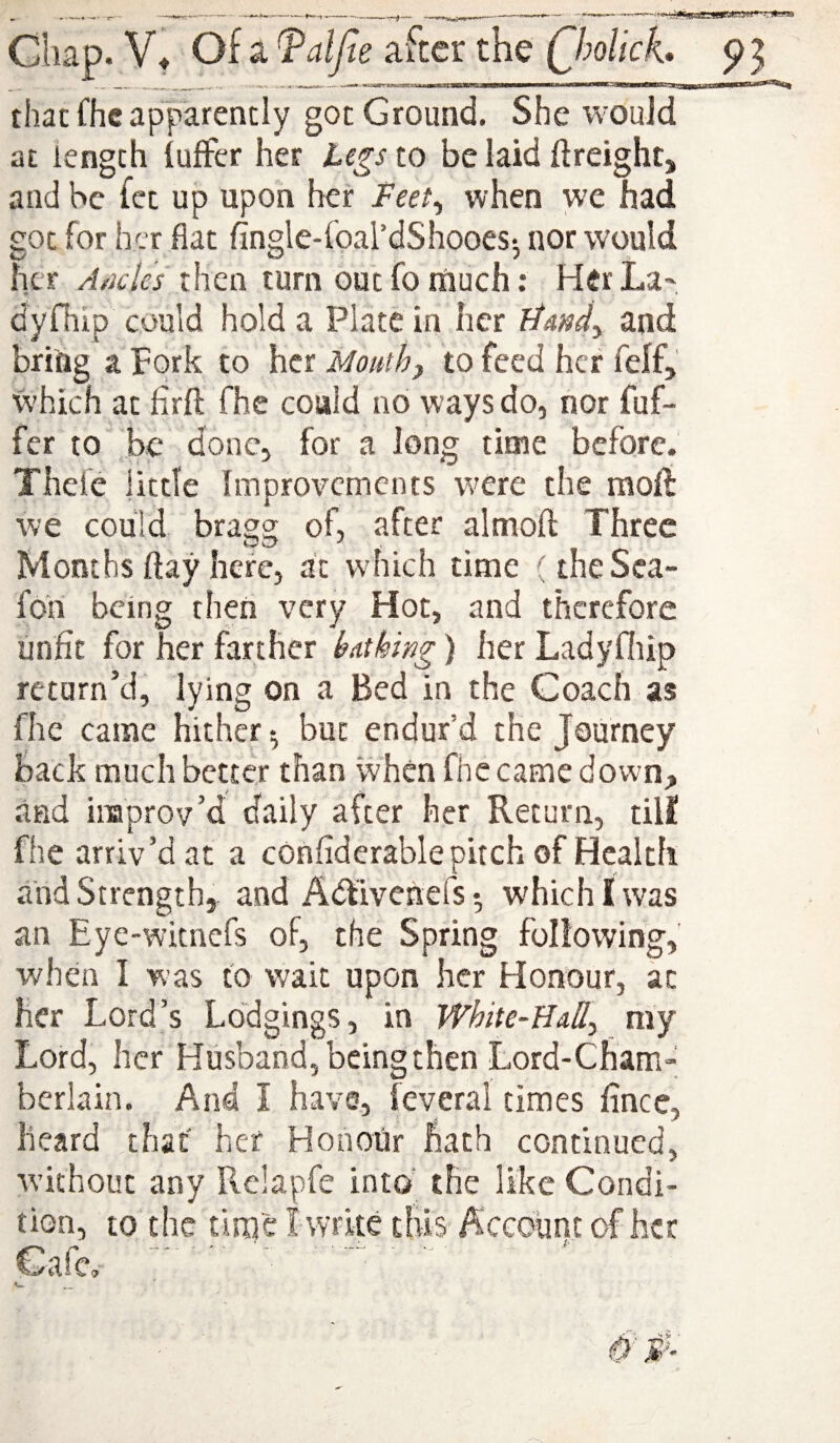 that fhc apparently got Ground. She would at length iuffer her legs to be laid ftreighCj and he fct up upon her Feet^ when we had got for her flat fingle-foal’dShooes-, nor would her /l/ii.7(?r then turn outfomuch; HerLa^ dyfhip could hold a Plate in her liand^ and bring a Fork to her Mouthy to feed her felf, which at firft fhe coaid no ways do, nor fuf- fer to be done, for a long time before. Thefc little Improvements were the mod we could bragg of, after almoft Three Months flay here, at wdiich time (theSea- fori being then very Hot, and therefore unfit for her farther huthing) her Ladyfliip return’d, lying on a Bed in the Coach as fhc came hither •, but endur’d the Journey back much better than when fhe came down;, and improv’d daily after her Return, till! fhe arriv’d at a confiderable pitch, of Health and Strength, and Adfivenefs • which I was an Eyc-wicnefs of, the Spring following, when I was to wait upon her Honour, at her Lord’s Lodgings, in White-EuUy my Lord, her Husband, being then Lord-Cham¬ berlain. And I have, feverai times fince, heard that' her Honour hath continued, w’ithout any Relapfe into' the like Condi¬ tion, to the time I wrke this Account of her C>alc.