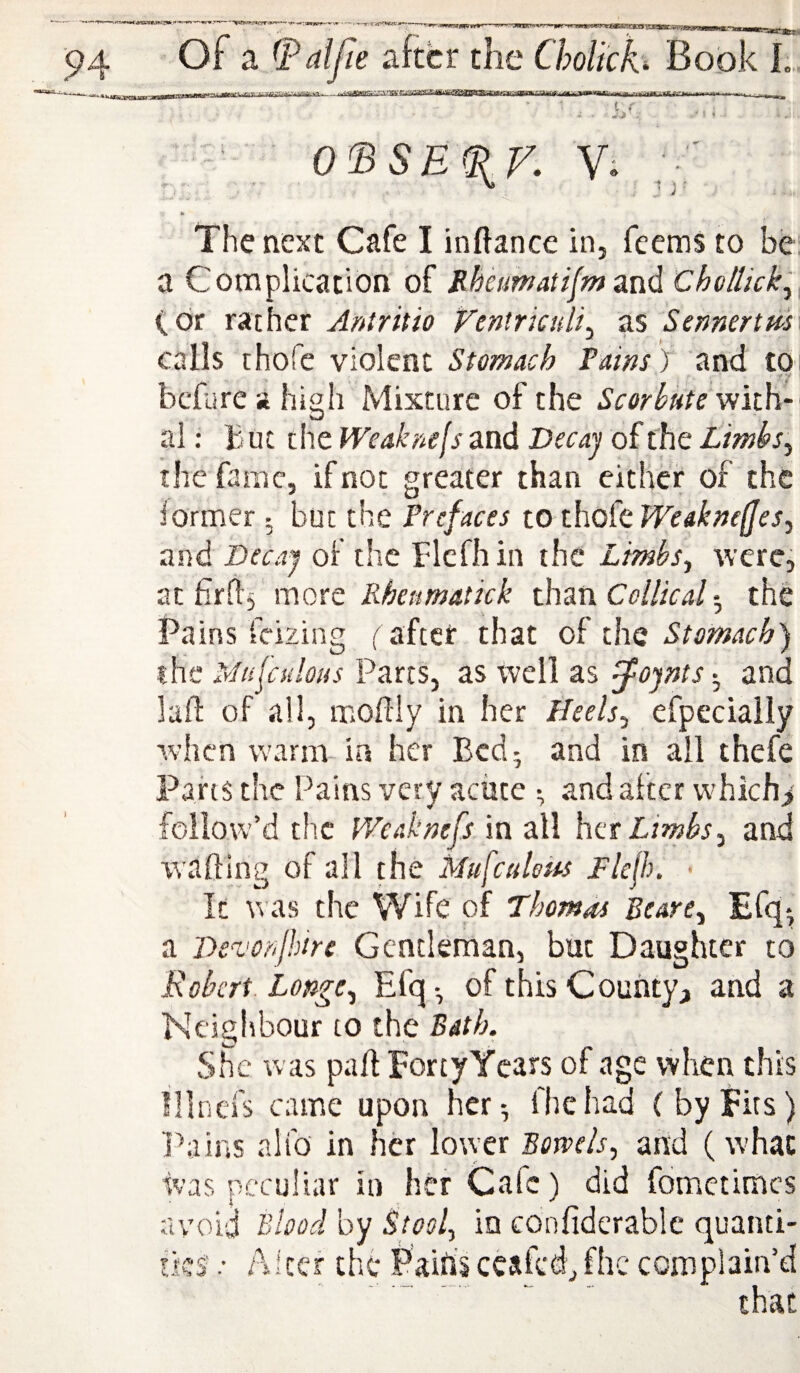 O'BSBiPK V. ; •■ h The next Cafe I inftance in, feems to be a Complication of JlMimatifm and Chollickl (dr rather Aniritio Ventrkuli^ as Sennertm calls thofe violent Stomach Tains ) and to before a high Mixture of the Scorbute with¬ al: B ut the Weaknejs and Vecaj of the Limbs^ the fame, if not greater than either of the former ^ but the Prefaces to tho(cJVeakneffes^ and Decay of the Flcfhin the Limhs^ were, at firfl^ more Rhetmatick than Collieal *, the Pains feizing (' aftet that of the the Mu^adous Parcs, as well as ^ojnts-^ and laft of ail, moilly in her Heels.^ efpecially when warm-ia her Bed; and in all thefe Pahs the Pains very aciice ^ and alter vvhich> follow’d the IVcaknefs. in all her Limbs^ and walling of all the Mufcaloks Flefh. • It was the Wife of Thomdi Beare^ Bfq^ a De-votijhire Gentleman, but Daughter to Robert. Longe^ Efq-, of this County, and a Neighbour to the Bath. She was pall FortyYears of age when this lllnefs came upon her^ fhehad (byfits) l^ains alfo in her lower Bowels^ and (what ivas peculiar in her Cafe) did fometimes avoid Blood by Stool.^ in confiderablc quanti- Akcf chi* Paihs ccafcd, fhc complain’d ' .. ’ that t c' ,