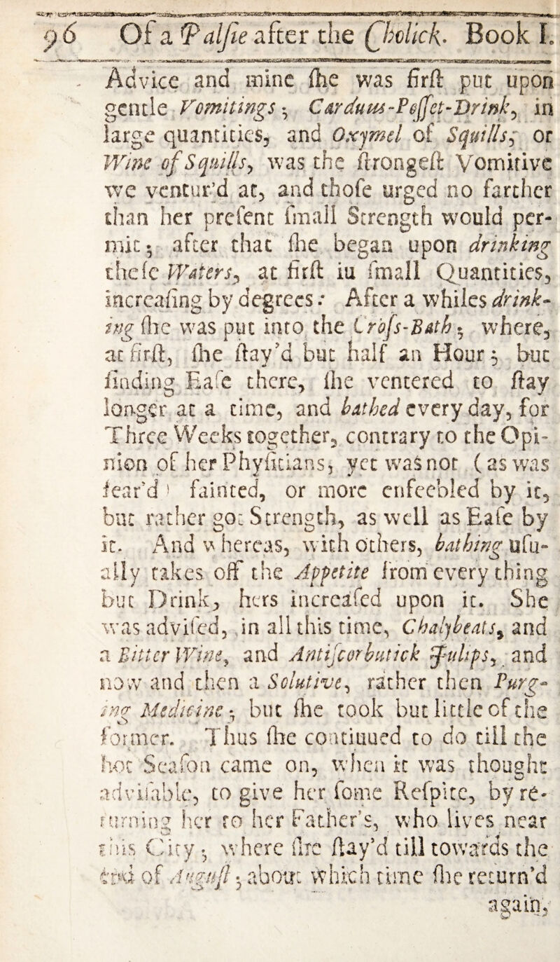 - .. - - - -■ - - 1 i ----p, - Acvicc and mine fhe was firft put upon ^tm\Q VomitingsCarduut-Pejlfet-Drinky in large quantities, and Oxjmel of Squills; or Wine of Squills y was the firongeft Vomitive we ventur’d at, and thofe urged no farther than her prefent fmali Strength would per¬ mit*, after that flte began upon drinking thcle Waters^ at firft iu fmall Quantities, incrcafing by degrees .• After a whiles drink¬ ing (Ire was put into^ the Crbfs-Butk 5 where, at firft, flie ftay’d but half an Hour ; but findingsEafc there, Ihe ventcred to ftay longer at a time, and hatked every day, for Three Weeks together, contrary to the Opi¬ nion of her Phyfitlans, yet was not (as was fear’d ' fainted, or more enfeebled by it, but rather go: Strength, as well asEafeby it. And w hercas, with others, bathing ufu- aliy takes off the Appetite from'every thing but Drink, hers incrcafed upon it. She was advited, ,in all this time, Chaljbeats^ and a Bitter Winty and Antijcorbutick j’ulifSy and now and then a Soluthty rather then Purg¬ ing Medicine but fhe took but little of the former. Thus flie coaciuued to do till the hot Scafon came on, when it was thought ^ - V w- advifablc, to give her fomc Refpkc, byre* furning Ikt to her Father’s, \vho lives near fiiis City •, where lire flay’d till towards the f’r4of about which time flie return’d again,-'