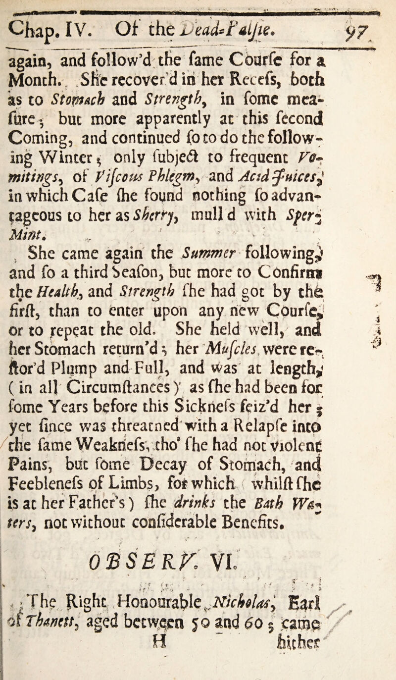 Chap. IV. OfthtUMd^Fai/ie. 97 again, and follow’d; the fame Cburfc for a Month. , she recover’d in her Ret efs, both as to Stomach and Stnngth^ in fomc raca- fure - but more apparently at this fccond Coming, and continued fo to do the follow¬ ing Winter only fubje(5i to frequent Ttf- mttings^ oF ytjcom Phlegmy-znA Aad^uices^ in which Cafe (he found nothing foadvan* tageous to her as Skrr’j^ mull d with Sferj^ Minti ■■ ' ' '■ ■ '■ , She came again the following^' and fo a third beafon, but more to Confirmi the Healtk d.nd Strength Fhe had got by the firft, than to enter upon any hew Courf^' or to repeat the old. She held well, and her Stomach return’d ^ her 'Mufeks. were rcr-. ftor’d Plump and Full, and was at length,' (in all Circumftanecs)’ as fhe had been for fome Years before this Sieftnefs feiz’d her 5 yet fince was threatned'with a Relapfc into /the fame Weaknefsveho’ fhe had not violenc Pains, but fome Decay of Stomaeh, and Feeblenefs of Limbs, for which ( whilftfhc is at her Father’s) fhe drinks the Bath ter Si not without confidcrable Benefits. ossekK VI i- c I .* f.' -- ^ ' . J' . ^ [ , ’ T he. Right, Honourable ^Nicholasy E^rl I of Thanetty aged bct\yeen yo and 60 5 came j' H hither