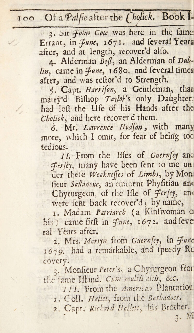 I 4/^ I •* 3. :>ir '-fobn Cole was here in the fatne Errant, 16'fi. and fcveral Years after, and at length, recover’d aUo. 4. Alderman Beji^ an Alderman of Dub- lirif came in i58o. and fcveral times after, and was reftor’d to Strength. Capt. Harrifor?^ a Gentleman, that- marr^’d Bilhop Taylor s only Daughter, had loft the life 6f his Hands after the Cholick, and here recover’d them. 6. Mr. Lawrence Hcd[on, with many more, which I omit, for fear of beirig toe tedious. //. From the Iflcs of Cuernfey anc ^'crfe)\ many have been fent to me un. dcr thefe Weakncjfes of Lifhbs., by Mon: ftcur Sa/Ianoue^ an eminent Phyfitian an« Chyrurgeon, of the Ifle of ^erfey, an< W'ere (cht back recover’d ^ by name, 1. Madam Fatriarch (a Kinfwoman c his^ came ftrft in 1672. andfeve: rai Years after, 2. Mrs. Marif/i from Cuernfey, In ^unt 16!9. had a remarkable, and Ipeedy Re tovery. 3. 'Monfieur Pr’mr’s, aChyfurgeon ftor tl'.c fame Iftand, Cum nmltii aUis, &c. J 11. From the Anicrican Plantation i. Coll, pallet, from the Sarkdoes. 7, Capr; Ricked Italktc his BrOtheP