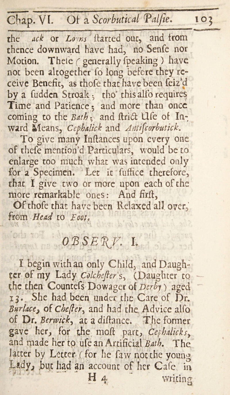 the ack or Loiks ftarted out, and from thence downward have had, no Senfe nor Motion. Thele f generally fpeaking) have not been altogether fo long before they re¬ ceive Benefit, as thofe that have been feiz’d by a fudden Stroak^ tho’this alfo require^ Time and Patience 5 and more than once coming to the Batb- and ftrid Ufe of In¬ ward Means, Cephalkk and Jmfcorbutick. To give many Inftances upon every one of thefe mention’d Particulars, w^ould be to enlarge too much what was intended only for a Specimen. Let it fuffice therefore, that I give two or more upon each of the more remarkable ones: And firfi, Of thofe that have been Relaxed all, over, from Head io Fogl * ' ' a!BSE%f. I I begin with an only Child, and Daught ecr of rny Lady Cokhefier's-^ (Daughter to the then Countefs-Dowager of aged 13., She had been under the Care of Dr. Burlacef of Chefter^ and had the. Advice alfo of Dr. Berwickj at a difiance. The former gave her, for the moft part, Cephalkksy and made her to, ufe an Artificial Bath. The latter by Letter ( for he faw not the young .Lady, but had an account of her Cafe ii> H 4  writing -■ ■■ .**4 . - M