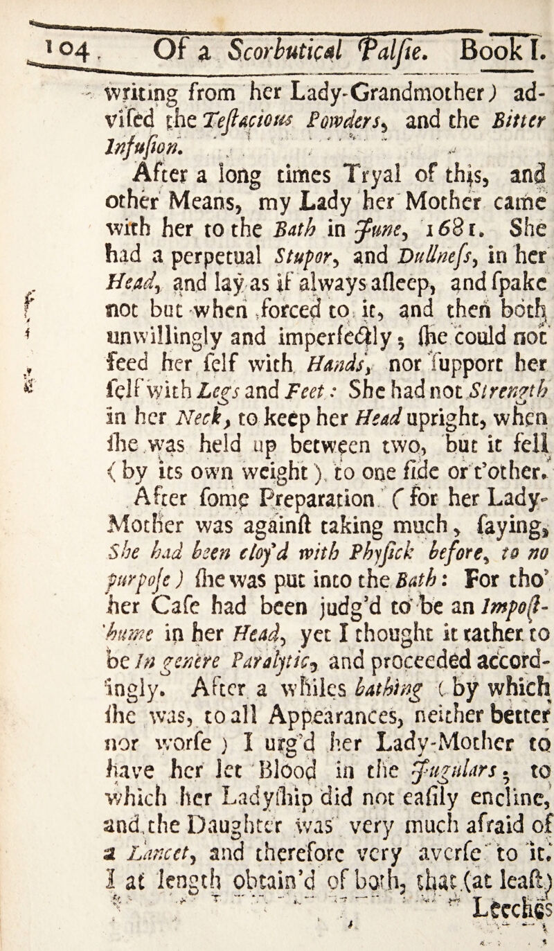 writing from her Lady-Grandmother) ad- vifed the Tefiaciom Powders^ and the Bitter Injujiori. After a long times Tryal of this, and other Means, my Lady her Mother came with her to the Bath in ^une^ i6%i. She had a perpetual Stupor^ and BnUnefs^ in her Head^ and lay as if aivyays afleep, and fpakc not but when forced to it, and then both unwillingly and imperfe4ly5 (he could not feed her felf with, Handsy nor Tupport her felf with Legs and Feet: She had mt Strength in her Neck, to keep her Head upright, when ihe was held up between two, but it fell < by its own weight). to one fide or t’other.' , After fonie Preparation,’ ( for her Lady- Mother was againft taking much, faying, she had been clofd with Phyfick before, to no purpoje) (lie was put into the : For tho’ her Cafe had been judg’d to'be znlmpo^- 'humc in her Head, yet I thought it rather to be In genere Paralytic^ and proceeded accord¬ ingly. After a whiles C by which (he was, to all Appearances, neither better nor \yorfe ) I urg’d her Lady-Mother to have her Jet Blood in the fugulars- to which her Ladyiliip 'did not eafily encline, and,the Daughter was very much afraid of a Lancet, and therefore very averfe'to it,’ I af length obtain’d of both, that .(at lead.)  ’ ' ” . .LeecMs