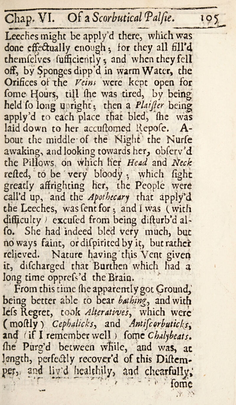 LeccHes might be apply’d there, which was done e^edtually enough ^ for they all £11*4 themfclVes fufficiciitly *, and when they fell off, by Sponges dipp’d in warm Water, the Orifices of the Feif^s were kept open for fome^ tfoiirs, ti|l fhe was tired, by being held fo long iipright ^ then a PUijler being apply’d to each place t^at bled, (he was laid down to her accuflomed Repofe. ,A- bout the middle-of the Night the Nurfe awaking, and looking towards her, obferv’d the Pillows, on which her Head and lieck refted,' to be very bloody • -which fight greatly affrighting her, the People were call’d up, and the Apothecary that apply’d the Leeches, was Cent for ^ and 1 vvas (with 4if5culty ■> cxcufed from being difturb’daL fo. She had indeed bled very much, but noways faint, ofdifpiritcdbyit, butrathei relieved. Nature having' this Veqt giveii it, difeharged that Burthen'which had a long time opprefs’d the Brain. ^ From this time flie appafently got Ground,’ being better able to bear b^hing^ and with Icfs Regret, took Alteratives^ which were (moftly) Cephalicks, and Antifcqrbutkksi and f if I remernber well) fomc Chalybeats, file Purg’d between while, “ and was, at length, perfedly recover’d of this Diftcm- per,, and liv'd healthily, and chearfullvf,* ; foiYlg