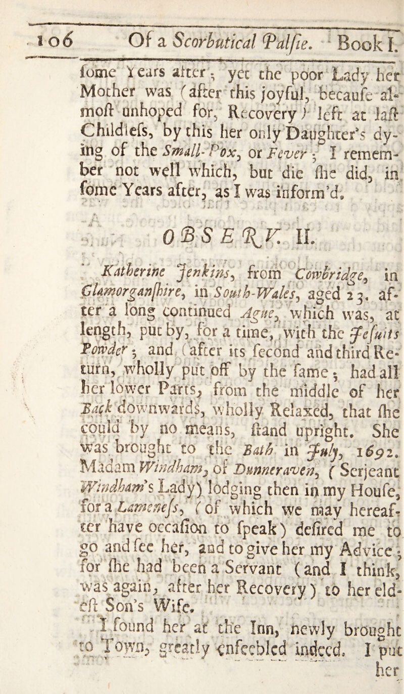 , i - . .-,-1.. ■. _ . loine Years after', yet the poor’Lady her Mother was (after this |oyful, fcecaufe al« moft unhoped for, Recovery h ieft at laft Childlcfs, by this her only Daughter’s dy- ing of i\\t Small- Pox^ ot FeverI remem¬ ber not well which, but die (lie did, in fomc Years after, as I was inform’d. Katherine ‘Jenkins., koM ' Cmhridge^ in 0AmorgAn^ire-, m Somh-WAles., aged 23. af¬ ter a long continued Ague, which was, at length, put By, for a time, ’ with the ^efuits Fmder - and (after its feednd and third Re¬ turn, w'holly put. off by the fame-, had all her lower Parts.j from the middle of her ^^fLdownwards, wholly Relaxed, that flie could by no means, ftand upright. She was,^ brought 'to the Bath in 1691. Windham^ of Dunneraven.^ ( Serjeant Wmdhams Lady) lodging then in my Houfe, 10X3. Lamcnejs.^ (of which wc may hcreaf-: ter have occafion to fpeak) dcfircd me to go and fee her, aud to give her my Advice 5 for flie had bceti a Servant (and I think, W’as again, after her Recovery) to her cld- eft Son’s Wife, , I found her at the Inn, newly brought to Town, greatly enfeebled indeed. I put ... her