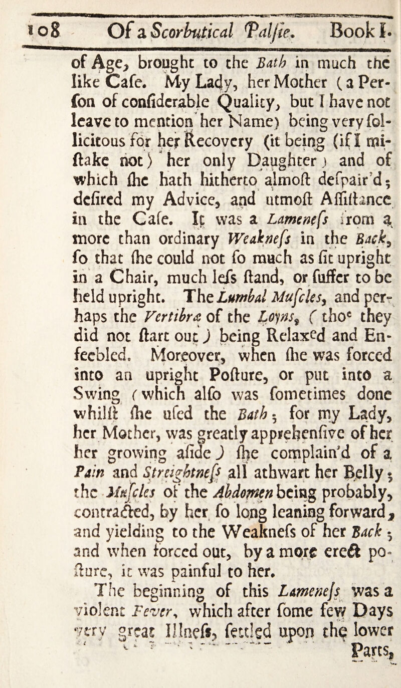 —<Mi—Bea—I———laa—■»»——aMMu—iTnrp»nri.»»— -'■ii»rig'»«»>»*'''«WHgSgiej5EgiasTO?«:>gLTi;w''«'«^^ * o8 Oiz Scorbutical ^aljie. Book I• of Age, brought to the Bath in much the like Cafe. My La4y, her Mother (a Per- fon of confidcrable Quality, but I have not leave to raentiori her Name) being very fol- licitous fbr hef i^ecovery (it being (ifl mi- ftake riot) her only Daughter ) and of which Ihc hath hitherp almofl: defpair’d; defired my Advice, and iitmoft Aflilhncc in the Cafe. Ip was a Lamemfs irpm a, more than ordinary Weaknefs in the Back^ fo that fhe could not fo much as fit upright in a Chair, much lefs (land, or fuffer to be held upright. Thttumbd Mufcles^ andperr haps the Fertihra of the ( tho' they did not ftart out) being Relaxed and Ea* fecbled. Moreover, when flie was forced into an upright Pofture, or put into a Swing r which alfo was fometimes done whilfi fhe ufed the Bath 5 for my Lady, her Mother, was greatly apprehenfiye of her her growing afide) Ihe complain’d of a. Pain and Streightne[s all athwart her Belly % the lltejclcs of the Alude^nhclag probably, contra<^d, by her fo long leaning forward, and yielding to the Weaknefs of her Back 5 and when forced out, by a more ereft po- fiure, it was painful to her. The beginning of this LameneJi was a violent Fever^ which after fome few Days very great Illnefs, fettled upon thp lower •'  ■ Parts,