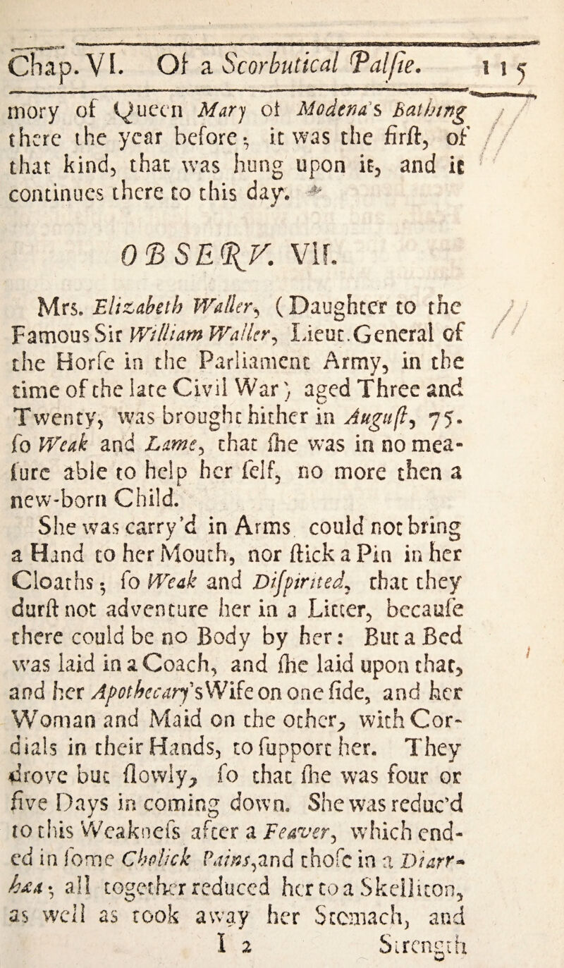^ IIH.I ■ f'Hiwni — Chap. Vi. Of a Scorbutical l^alfie. i i ^ ' ' '' ' ' ... inory of (^uccn Mary oi Modena's Bathing j / there the year before-, it was the firft, of // that kind, that w’as hung upon it, and ic ‘ ’ continues there to this day. ^ o<BSE^v. vir. Mrs. Eli&aktb Waller^ (Daughter to the Famous Sir WilliamWaHer, Lieut.General of the Horfe in the Parliament Army, in the time of the late Civil War) aged Three and Twenty, was brought hither in 75. fo Weak and Lame^ chat fhe was in no mea- lure able to help her felf, no more then a new-born Child. She was carry’d in Arms could not bring a Hand to her Mouth, nor ftick a Pin in her Cloaths •, fo Weak and Difpinted, that they durftnot adventure her in a Litter, bccaufe there could be no Body by her: But a Bed was laid in a Coach, and fhe laid upon that, and her/4y(7r^C6-ar7’sWifeononefide, and her Woman and Maid on the other;, with Cor* dials in their Hands, to fupporc her. They drove but flowiy> fo that flie was four or five Days in coming down. She was reduc’d 10 this 'vVeakuefs after a Feaver, which end¬ ed in I'omc Cholick P.r/W,and thofe in a Diarr- haar, all together reduced her toa Skeliiton, as well as rook away her Sccmach, and I
