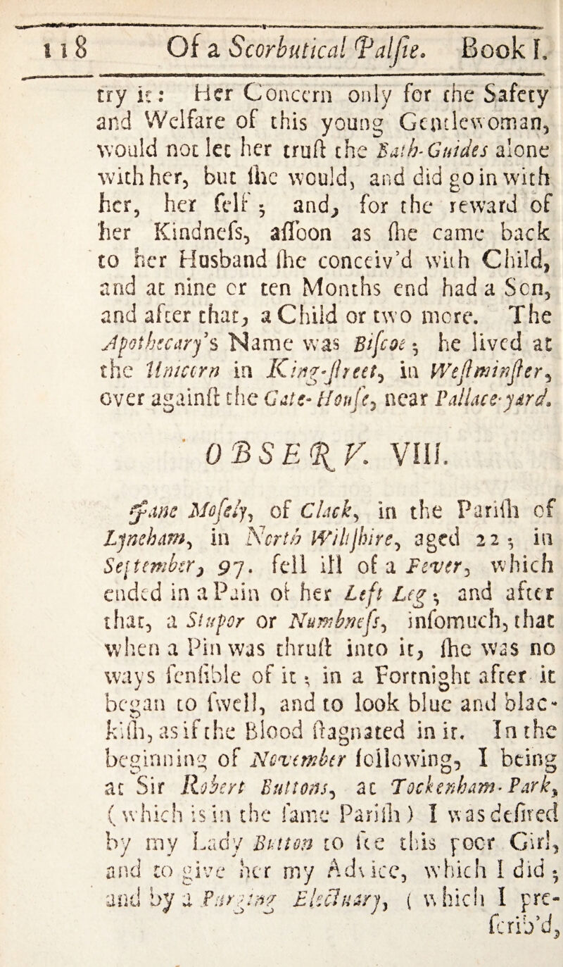 try it: Her Concern only for the Safety and Welfare of this young Gentlewoman, would not let her truft the ^aib-Guides alone with her, but liic would, and did go in with her, her fell ; and, for the reward of her Kindnefs, aflbon as (he came back to her Husband Ihc conceiv’d with Child, and at nine or ten Months end had a Sen, and after that, a Child or two more. The J^oth:carfs Name was Bi[coe •, he lived at the tlniccrn in Kin7/Jheet^ in Wejlminjler^ over againfl cfie Gits- Houfcj near Paliace-ydrd. ■ 0^SE%V. VHL ^.ws Mofsi'j^ of Chick^ in the Parilli of Ljneham^ in NcrtA IVilijhire^ aged 22-, in Sejtemkr) 97. fell ill of a Fever^ which ended in a Pain ol her Left Legt, and after that, a Stupor or Nu^bmfsf infomuch, that when a Pin was thrufl into it, Ihc was no ways fenlible of it •, in a Fortnight after- it began to fwdl, and to look blue and blac- kblijasifthc Blood ftagnated in it. In the beginning of November loiiowing, I being at Sir Robert Buttons^ at Tockenham- Park,, (which isi’i the fame Parilli) I veasdefited by my Lady Button to ke this goer Girl, an.tl CO give her my Advice, which I did-, ■mtliyy i PHr:^:/i7 EUcharj, ( whicii I pre- ferib’d,