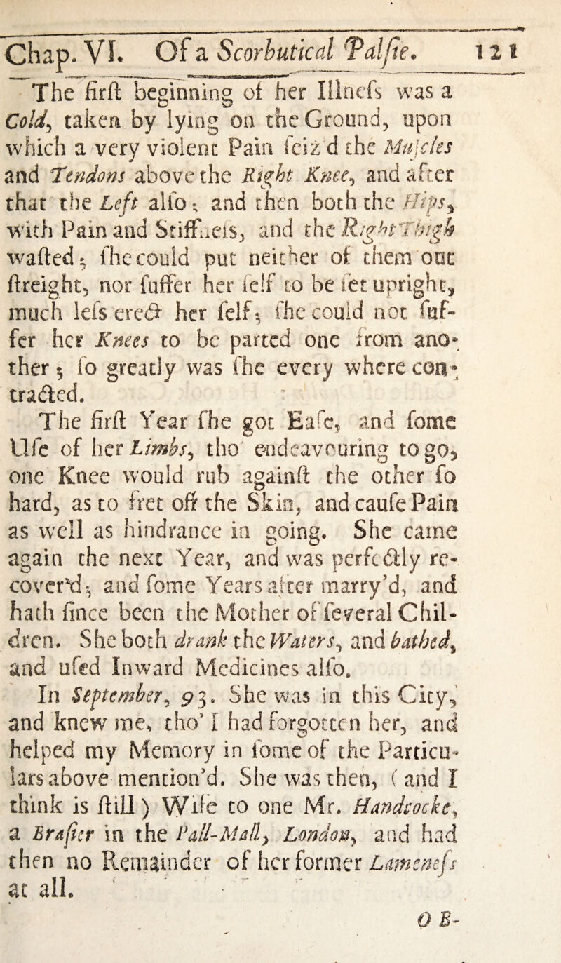 Thc firil: beginning ot her Illncfs was a Cold^ taken by lying on the Ground, upon which a very violent Pain feiz'd the Mujeks and Tendom above the Ri^ht Kme^ and after that the Left allb and then both the with Pain and StilFneis, and Availed:, fhecould put neither of them out ftreight, nor fuffer her ie!f to be tet upright, much lefs erebf her feif 5 fhe could not fuf- fer her Knees to be parted one from ano* ther 5 fo greatly was fhe every where con- traded. The finl Year fhe got Eafc, and fome Ufe of her tho' e^ideavnuring to go, one Knee would rub againft the other fo hard, as to fret off the Skin, and caufe Pain as well as hindrance in going. She came again the next Year, and was perftdly re¬ cover’d-, and fome Years alter marry’d, and hath fince been the Mother of feveral Chil¬ dren. She both drank the Waters^ and bathed^ and ufed Inward Medicines alfo. In September, 93. She was in this City, and knew me, tho’ I had forgoccen her, and helped my Memory in fome of the Particu¬ lars above mention’d. She was then, (and I think is ftiO) Wife to one Mr. Handeocke^ a Erajicr in the Pall-Mall^ London^ and had then no Remainder of her former at all. ' QB-