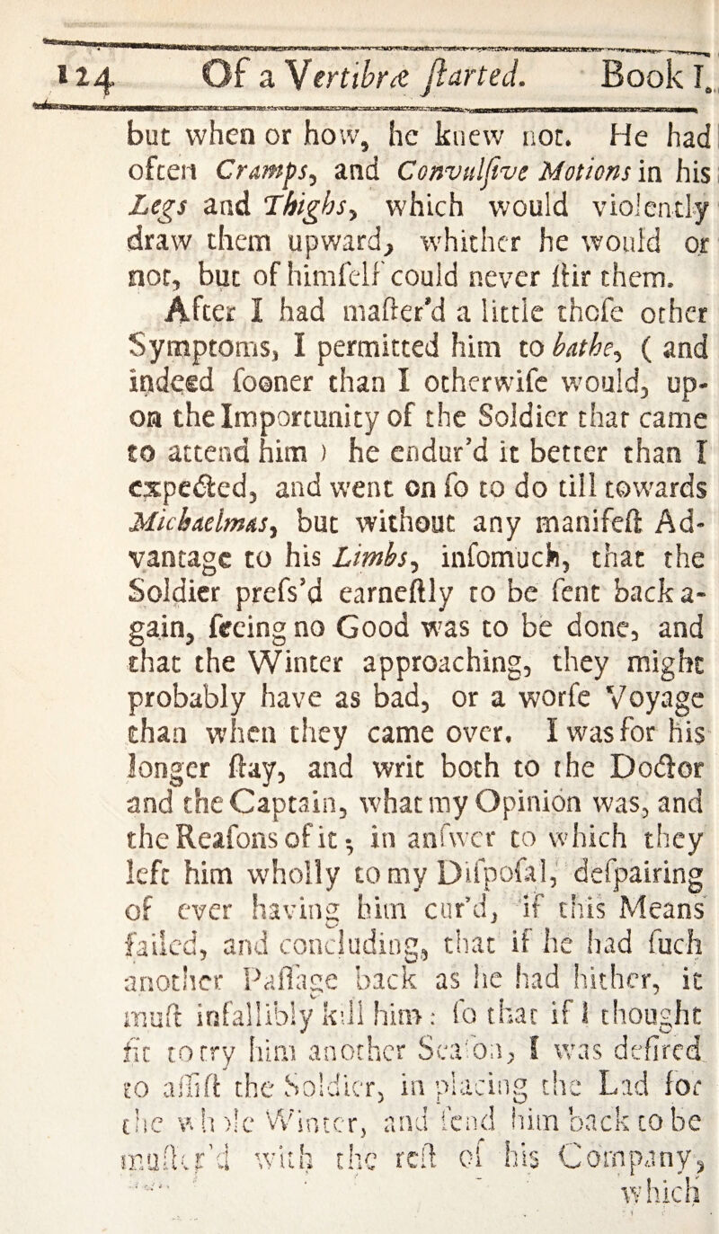 but when or how, he knew not. He had often Cramps, and Convuljive Motions in his Legs and Thighs, which would violently draw them upward, whither he would or not, but of himfelf could never IHr them. After I had mafter’d a little thofe other Symptoms, I permitted him to bathe, ( and indeed fooner than I otherwife would, up¬ on the Importunity of the Soldier that came to attend him ) he endur’d it better than I cxpcdled, and went on fo to do till towards Michaelmas, but without any manifeft Ad¬ vantage to his Limbs, infomuch, that the Soldier prefs’d earneftly to be fent back a* gain, feeing no Good was to be done, and that the Winter approaching, they might probably have as bad, or a worfe Voyage chan when they came over. I was for his longer ftay, and writ both to the Dodfor and the Captain, what ray Opinion was, and the Reafons of it •, in anfwcr to which they left him w'holly tomy DUpofal,' defpairing of ever having him cur’d. If this Means failed, and concluding, that if he had fucli another Pailase back as he had hither, it mull: infallibly kdl hin>; fo that if I thought fit to try lull! another Sca'bn, I was defired. to allifi: the Soldier, in placing the Lad for tlic wIdIc Winter, and lend hiimbacktobe rnullvr''.i v'ith the reft ol hi Company, which