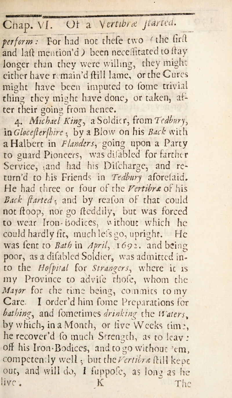 ... Chap. Vf, Ot a V crtibf'it pant’d. perform : Tor !uid noc thefe two *' the firh and laft mention’dj been necelficatcd today longer than they were vviiimg, they might cither have r •main’d ftill lame, or the Cures might have been imputed to fome trivial thing they might have donc^ or takenj af¬ ter their going from hence. 4. Michael Ki})^^ a Soldier, from mGloceJlerjhire • by a Blow on his Back with a Halbert in Flanders., going upon a Party to guard Pioneers, was dilabled for farther Service, ;and had his Difcharge, and re¬ turn’d to his Friends in Tedbury aforelaid. He had three or four of the Fertibra Wis Back (larted-^ and by reafon of that could not fioop, nor go dcddily, but was forced to wear Iron-bodices, v^ithouc which he could hardly fit, much lefs go, upright. He was font to Bath in Aprif .i6gi. and being poor, as a difablcd Soldier, was admitted in¬ to the Hofpital for Strangers., where it is iny Province to advife rltofe, whom tiic Mayor for the time being, commits to my Care. I order’d him fome Preparations for bathing., and (ometimtes, drinking the li'aiers^ by which, in a Month, or hve VVeeks time, he recover’d fo much Strength, as to icav: oft his Iron-Bodices, and to go without ’em, competendy well but thof'ertibrai ffiH kept out, and svili dv>, I fuppoic, as long as he hve. JC “ The