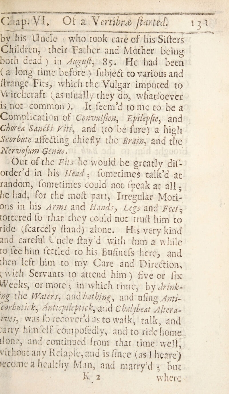 by his Unde ■ who took care of his Sifters Children, their Father and Mother being both dead ) in Augufi^ 85. He had been (a long time before ) fubied to various and itrange Fits, which the Vulgar imputed to VVitekeraft (^as iifuaily they do, whatfoever is. not common ). It feem’d to me to be a Complication of Convulfiofi^ Eftleffie^ and chorea Sancii Fiti^ and (to be fure) a hijjh Scorbnte affedlng chiefly the Brain^ and the Ncrvojum Gonm. Out of the Ths he would be greatly dif- order’d in his Head; fometimes talk’d at random, fometimes could not fpeak at all 5 he had, for the molt parr, Irregular Moti¬ ons in his Arms and Hafids, L(gs and FeeF tottered fo that they could not truft him to ride Scarcely hand) alone. His very kind and careful Lnclc fray’d with him a'while to fee him fettled to his Buiinefs Imrc;, and then left him to my Care and Direction, t with Servants to attend him) five or fix I'Vccks, or more ^ in which time, by drink- 'ng tlic Waters, end bathing, atid ufing^;?fi- 'csrbntick, Jmiegileptick^^nd Chdjbeat Altera- ives, was fo recover’d as to walk, talk, and tarry himfclf compoledly, and to ride home done, and continued from that time w-cll, virhoat any Relapie,and is fince (as I hearej become a healtliy M:in, and marry’d •, hue