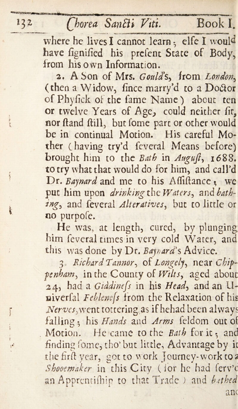 where he lives I cannot learn • elfe I would have fignified his prcfent State of Body, from his own Information. 2. A Son of Mrs. Gould's^ from London^ (then a Widow, fince marry’d to a Dodor of Phyfick of the fame Name) about ten or twelve Years of Age_, could neither fir, nor ftand ftill, but fome part or other would be in continual Motion. His careful Mo¬ ther C having try’d feveral Means before) brought him to the BAth in Attgujl^ 1688. to try what that would do for him, and call’d Dr. Bajmrd and me to his Alfiftancc ^ wc put him upon dr inking the Waters, znd bath¬ ing, and feveral Alteratives, but to little or no purpofe. He was, at length, cured, by plunging, him feveral times in very cold Water, and this was done by Dr. Barnard's, Advice. 3 . Richard Tannor, oh Longelj, nctxx Chif- pnham, in the County of Wilts, aged about 24, had a Ciddinefs in his Head, and an U- aiverfal Feblcnefs from the Relaxation of his Nerves,went tottering,as if hehad been always falling-, h\% Hands and Arms feldom outol , Motion. He came to the Bath for itand finding fome, tho’but little. Advantage by it the firft year, got to work lourney-work t02 Shooemaker in this City (ior he had ferv’c an Apprcntiiliip to that Trade) and bathed an(