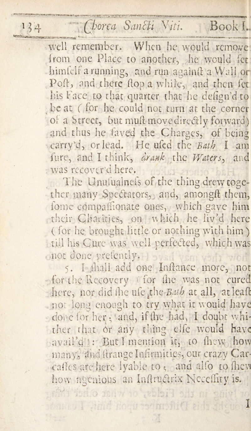 ''Qborea SanSil Book L. well remember. When he/would remove Irom one Place to another, lie would fer himkii' a running, and run a/ainll a Wall or Poir, ana there hop a wliile, and then fet liis Face to that quarter that he defign’d to beat ( for he could not turn at the corner Oi a btrecr, but mull movcdircctly fotward) and thus he faved the Charges, of being carry’d, or lead. He ufed the Bath I am i'ure, and I think, drmk the Waters, and Avas recover’d here. The Unurualnei's of the thing drew toge¬ ther many Spedfators,. and, amongft them, feme corapaliioniite ones, which gave him their Charities, on aaIucIi he liv’d here ( for he brought little or nothing with him ) till his Cure was well perfeded, which was not done prefcntly. s. I iliiili add one Inftance more, not for the Rccovcrv ' for llic evas not cured iJ here, nor did ilie ufevthe Sa/v at ail, at leaf! n.o:: loop enough to try Avhat it would have cioi'cfor her 1'and, if live had, I doubt v;hi- ther that Or any thing clfe Avould have avail’d But! mention k, to fiicw how many, .liid ilrangclnhiiinitics, our crazy Car- cadcs ;irc here lytiblc to >; and alfo to ilievi flow ngcaious an Inffrudrix NcccHitv is. w ^