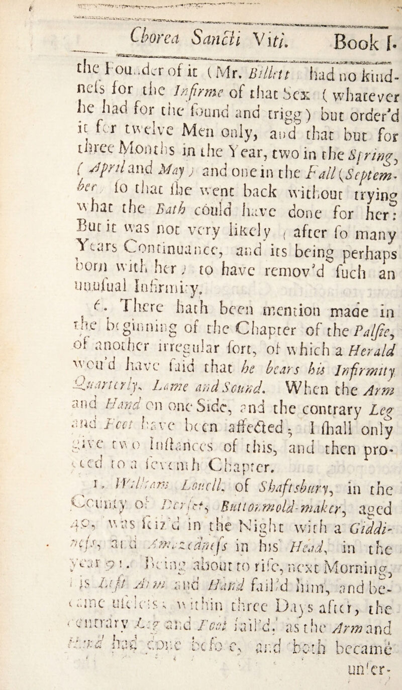 Chorea Sancli Vit/. Book f. - t.ie Founder of it (Mr. BilUtt had no kiud- nefs for ii\ie Infirme of that Sex (vvhatevcr he had for tiic found and crigg) but order'd iC ter twelve Men only, and that but for three Montlis in die Year, two in the A’/rwf, ( Jpnlmd May) and onein the faU{SePtem^ > rr, fo that floe went back without trying what the Bath could have done for hcT^ E^ufic \vas not very likely , after fo many 1 tais Continuaiice, and its being perhaps born with her ;< to have remov'd fuch an utiulual Infirmity, , \ hath been niention made in t!ie bcguiniiig of the Chapter oh the PaIJie^ of another irregular fort, of which a Herald Wend iuive laid that he hears his Injir'ifiity di)ti}x0T^ic Cl}}dScuftd» Wlicn the At??i ana Hand on one Side, f^nd the contrary Le^ c.na J-cci hfivc l)c cn sftctled • I iliall only aivc ^v^f; inddfriccs of rhis, and then pro- ^ ced ro a ievt nih Chaprer. I, LoucIL of shaftshuTy.^ in the VvCani.tV Of HcTjcft^ Buttohn^cold-'nhikcy^ a^^ed 4P, was icizu in the Night with a GtddH aajd, ai a /^cndzccipcfs in Ins Head^ in the haopa about ro riic, next Morninp^ wi 1 ' y ' . V C wi i ;s Lif-t Ant. and Hand nim, and be¬ ltane uk!c;s; riitiiin tlircc Days after, the entrary and Fest fail’d.' as'tiie yfr;»and I • *' n k',/' f-w t./1 ■/.%, (i. 1 V A ^ Sr-.d krf.v .- 'liid-betb became . F hi, i i 5,^ utrer