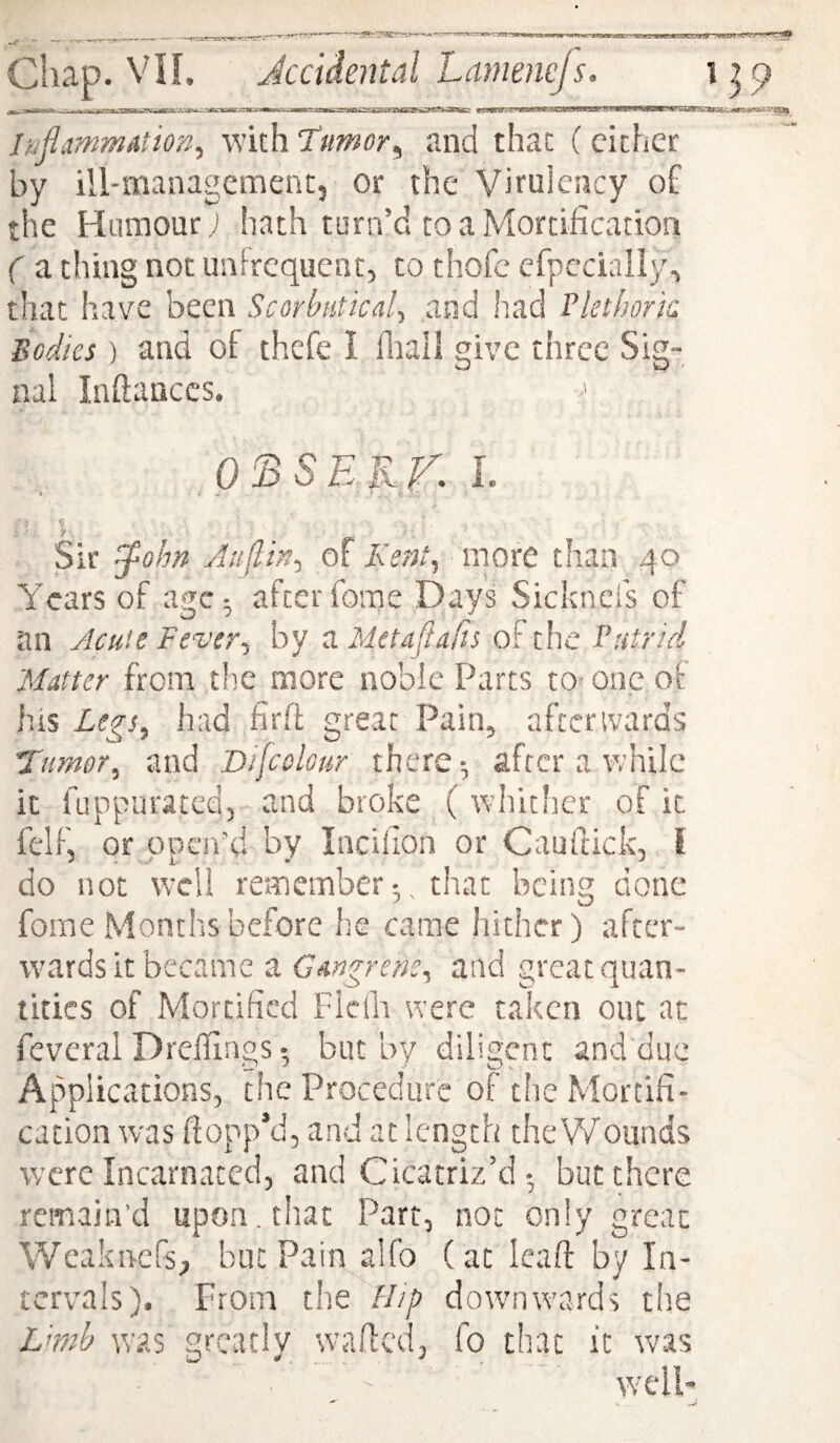 InfimmAtion^ with Tumor^ and that (cither by ill-management, or the Vimlency o£ the Humour; hath turn’d to a Mortification ( a thing not unlrequcnr, to thofc cfpcciaily, that have been Scorbutical^ and had Tkthork Bodies ) and of thcfe I lhall give three Sig¬ nal Inftanccs. OBSEJ^K L < *■ - Sir !^ohn Auflin.^ of Kent^ more than 40 Years of age^ after fome Days Sicknei's of an Acuie Fever^ by a Metaflafis of the Putrid Matter from the more noble Parts to- one of his Legs^ had firft great Pain, aftcrivards Tumor^ and Dijcolour there-, after a while it fuppiiratedj and broke (whither of it felF, or open’d by Incifion or Cauftick, i do not well rememberthat being done fome Months before he came hither) after¬ wards it became a Gangrem^ and great quan¬ tities of Mortified Flcfh were taken out at fevcral Drefllngs • but by diligent and due Applications, the Procedure of the Mortifi¬ cation was flopp’d, and at length the Wounds were Incarnated, and Cicatriz’dbut there remain’d upon, that Part, not only great Weakn-efs, but Pain alfo (at Icaft by In¬ tervals). From the ///p downwards tire Lmh tvas greatly wafted, fo that it was well-