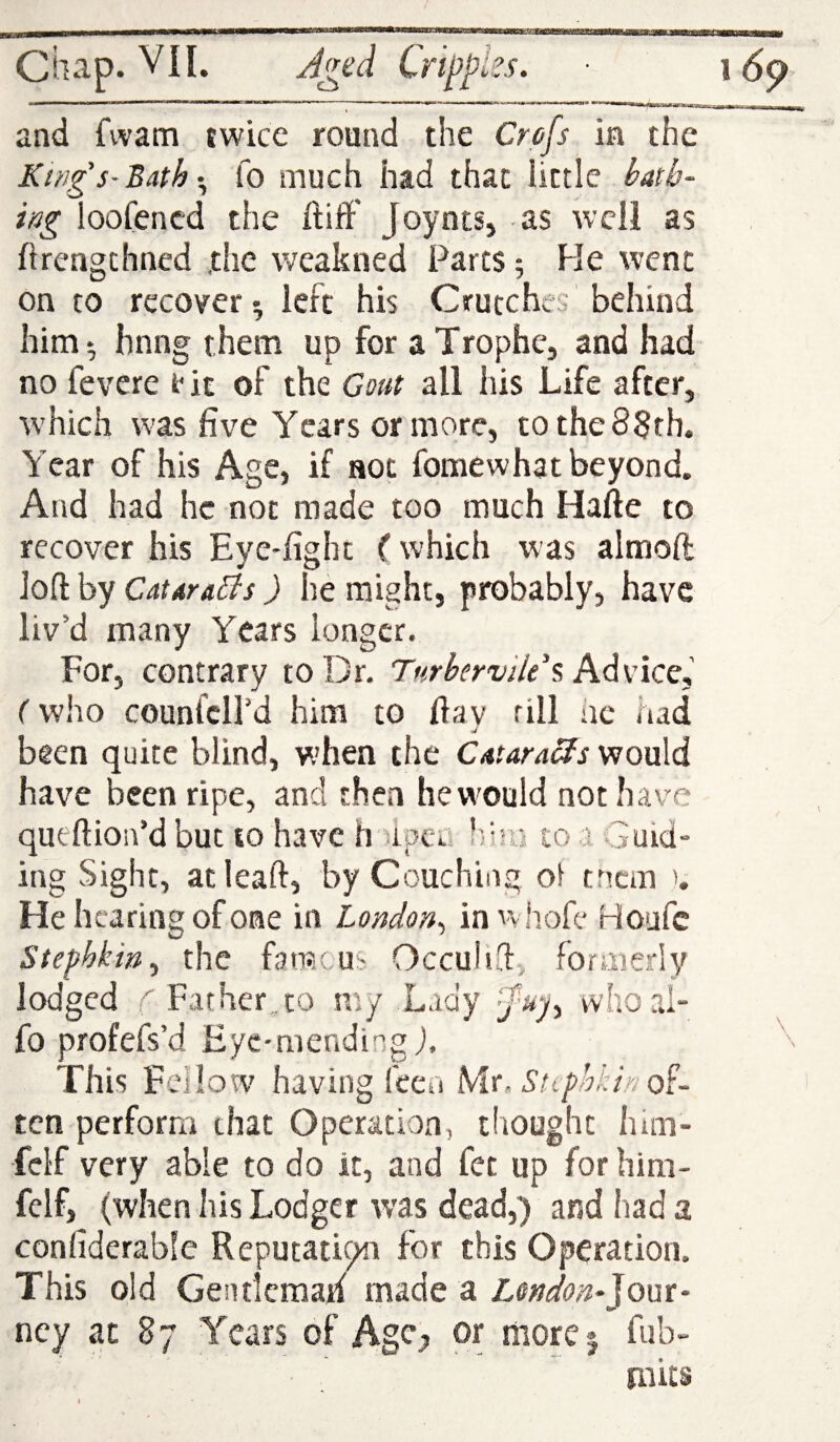 Ciup* J^ed Crippks. and fvvam twice round the Crafs in the Ki/ig's-Bath fo much had that little l>a[h- ittg loofencd the ftiff' JoyntSj as well as ftrengthned .the weakned Parts; He went on to recover^ left his Crutches behind him^ hnng them up for aTrophe, and had no fevere t* it of the Gout all his Life after, which was five Years or more, tothe83th. Year of his Age, if not fomewhat beyond. And had he not made too much Hafte to recover his Eye-fight i which was almoft loft by Catdra^s) he might, probably, have liv’d many Years longer. For, contrary to Dr. Turhervile ^ Advice,' (who counfcird him to fia v rill iie iad U been quite blind, v.’hen the Cataraefs would have been ripe, and then hewould not have queftion’d but to have h )ipci.i !!eii to a Guid¬ ing Sight, acleaft, by Couching ol tnem u He hearing of one in London^ inwhofe Houfe Stephkin^ the famous Occulid, formerly lodged ^ Father.,to my Lady wlioal- fo profefs’d Eyc-niending j. This Feilow having feca Mr. Stiphitin o^- ten perform that Operation, thought lum- fcl’f very able to do it, and fet up for him- fclf, (when his Lodger was dead,) and had a confiderabfe Reputation for this Operation. This old Gentlemah made a Lmdon-Jom- ncy at 87 Years of Agc^ or more | fub- mits