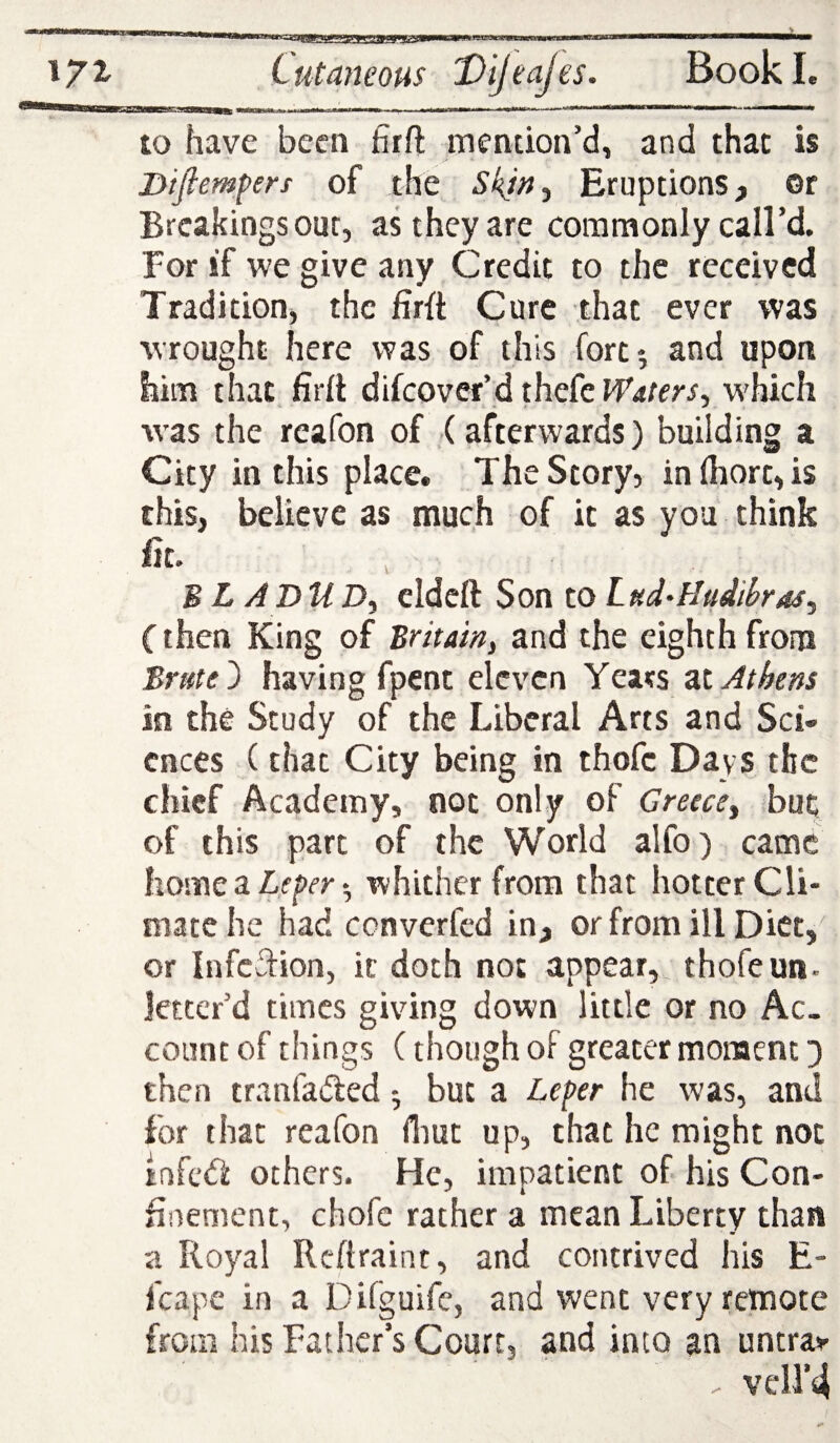. II I ■■IIM-II ■ I ■iiTnm- - i ■■■» ——^ to have been firft mention’d, and that is Diflempers of the Skjn, Eruptions, or Breakings our, as they are commonly call’d. For if we give any Credit to the received Tradition, the firit Cure that ever was wrought here was of this fort*, and upon him that firll difcover’dthefcPf4/rr/, which w'as the reafon of (afterwards) building a City in this place. The Story, in(hort,is this, believe as much of it as you think fit. B L A DU eldcft Son to Lud-HuMras, (then King of Britam, and the eighth from Brute ^ having fpent eleven Years zt Athens in the Study of the Liberal Arts and Sci¬ ences (that City being in thofe Days the chief Academy, not only of Greece^ but of this part of the World alfo) came home a 5 whither from that hotter Cli¬ mate he had converfed in, or from ill Diet,- or infedfion, k doth not appear, thofe un- Jetccr’d times giving down little or no Ac¬ count of things C though of greater moment then tranfaded but a Leper he was, and for that reafon (liut up, that he might not infed others. He, impatient of his Con¬ finement, chofc rather a mean Liberty than a Royal Rcftraint, and contrived his E- feape in a Difguife, and went very remote from his Father’s Court, and into an untra>