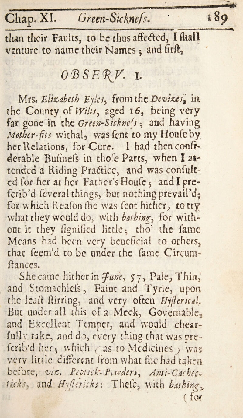 Chap. XI. Green-Skknefs, 185? I  * ' — > -- #«-** than their Faults, to be thus affcded, Ilkall venture to name their Names ^ and firft, OBSE^K h Mrs. Elizabeth Eylcs^ from the Devizein the County of Wilts^ aged id, being very far gone in the Green-Skknefs and having Mether-f.ts withal, wasfent tomyHoufeby her Relations, for Cure. I had thenconfi- derable Bufinefs in thofe Parts, when I at¬ tended a Riding Pradice, and v/as confult- cd for her at her Father’s Houfe; and I pre- ferib’d fcveral things, but nothing prevail’d; for which Reafonllic was fent hither, to try whatthey would do, with bathing., for with* out it they fignified little* tho’ the fame Means had been very beneficial to others, that feem’d to be under the fame Circum- fianccs. She came hither in 57, Pale, Tiling and StomachlefSj Faint and Tyrle, upon the leafi ftirrlng, and very often flyJlericaL But under ail this of a Meek, Govcrnablcj and Excellent Temper, and Would chear- fully take, and do, every thing that was pre- ferib’d her*, which yas to Medicines ; was very little dificrent from what flie had taken before, viz. Pefftick-Powders., Anti-Cachec- ticks^ and Hjf.sricks-: Thefe, with bathing.,,. ( fW