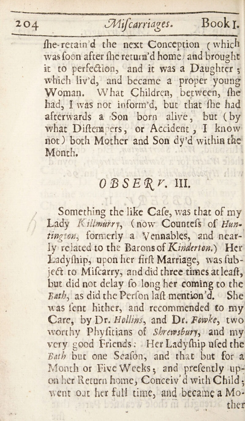 ilie-retain’d the next Conception (which was foon after flic return’d home) and brought it to perfedion, and it was a Daughter 5 which liv’d, and became a proper young Woman. What Children, between, ftie had, I was not inform’d, but that (be had afterwards a (Son born alive, but (by v;hat Diftempers, or Accident, I know hot) both Mother and Son dy’d within the Month. O^SE%r, III, ‘ . \ i Something the like Cafe, was that of my ) Lady Killmurrj^ (now Countefs o( Hun^ formerly a Vcnnables, and near¬ ly related to the Barons of Her Ladyfliip, upon her firfl: Marriage, wasfub- jed to Mifcarry, and did three times at leaft, but did not delay fo long her coming to the T,ath^ as did the Perlbn lafl: mention’d. She xvas fent hither, and recommended to my Care, by Dr. Hollins^ and Dr. Fewke^y two worthy Phyfltians of Shrews^urfy and my very good Friends; Her Ladyfliip ufed the Bath but one Seafon, and that but for a Month or Five Weeks 5 and prcfently up¬ on her Return home, Conceiv’d with Child •, went ojt her full time, and became a Mo-