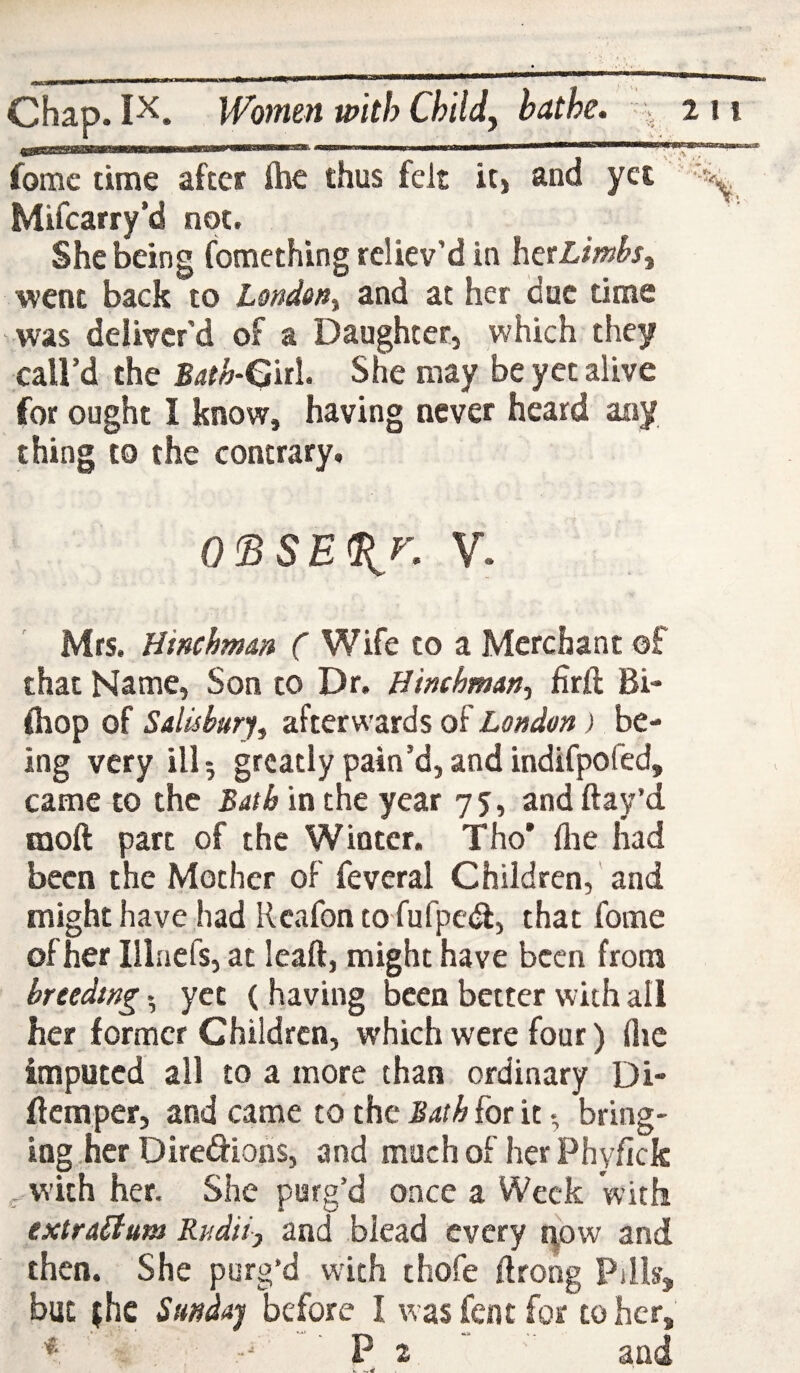 fomc time after ihe thus felt it, and yet ' Mifcarry’d not. She being fomething reliev’d in hexLmhs, went back to London, and at her due time was deliver'd of a Daughter, which they call’d the Both-Q'nl. She may be yet alive for ought I know, having never heard any thing to the contrary. 0<BSE%r. V. Mrs. Hinchmm ( Wife to a Merchant of that Name, Son to Dr. Himhman, firft Bi- firop of Sdisbur% afterwards of London) be¬ ing very ill 5 greatly pain’d, and indifpofed, came to the Bath in the year 75, and flay’d raoft part of the Winter. Tho* Are had been the Mother of feveral Children, and might have had Reafon to fufpedf, that foine of her Illaefs, at leafl, might have been from breeding • yet (having been better with all her former Children, which were four) flic imputed all to a more than ordinary Di- fteraper, and came to the Bath for it • bring¬ ing.her Diredions, and much of her Phyficfc with her. She purg’d once a Week with extraLium Rndii, and blead every now and then. She purg’d with thofe ftrong Pills, but {he Stmdaj before I was fent for to her, P 2 and