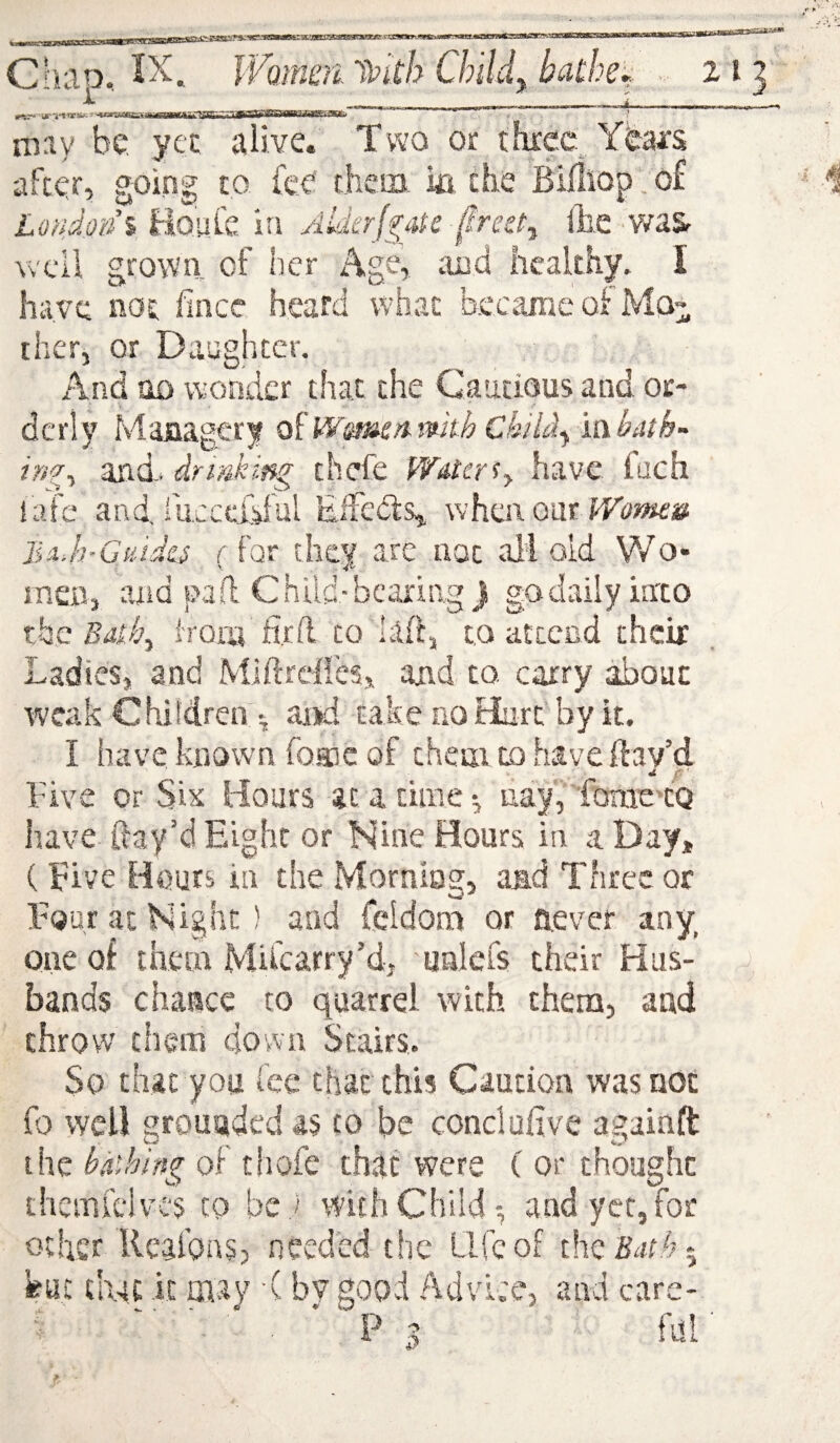 — _ --- - ^ I iL itTT— ‘tutkttiti-^TT .1 rn:iy be yet alive. Two Of threc.^ Ybai'S after, goin| to fee them ia the Bifliop. of Lmdoni Hoafe in AkkrJ'^aPe frcet^ l]i,e .v/a& well grown of her Age, and healthy. I have not fince heard what b.ecaraeoi Mo“ iher, or Daughter. And no wonder that the Cautious and or¬ derly Maiiagery o^Wsme^mthCkiidy mbath- inii and. drmking thefe WMer^y have iuch {afe and, fucccidul Eifedls^ when ourVrtJ>jf*fa! jiii.h’G^udo r for they are not all old Wo¬ men, and pad Child-bearing j godailyinto xhc Bdthy iroiii fird to hlft, to attend their Ladies, and Miftrclfes, and to. carry about weak Chiidreif • and take no Hart by it. I have known Tqeic of them to have ftav’d hive or Six Hours at a time •, uayYfome'CQ have ftay’d Eight or Nine Hours in a Day, (Eive Hours in the Morniag, aad Three or Tour at Night) and fcldom or aever any one of them Mifcarry’d, unlcfs their Hus¬ bands chance to quarrel with them, and throw them down Stairs. So that you fee that this Caution was not fo well grounded as to be conclufive againft the bathing of thofe that were ( or thought themiclvc's to bej with Child-, and yet, for other llcafons, needed the Life of thei?atfj5 feat that it m.av ■( bvgood Advice, and care- ^ '■ ■ * ' P 5 fdl'