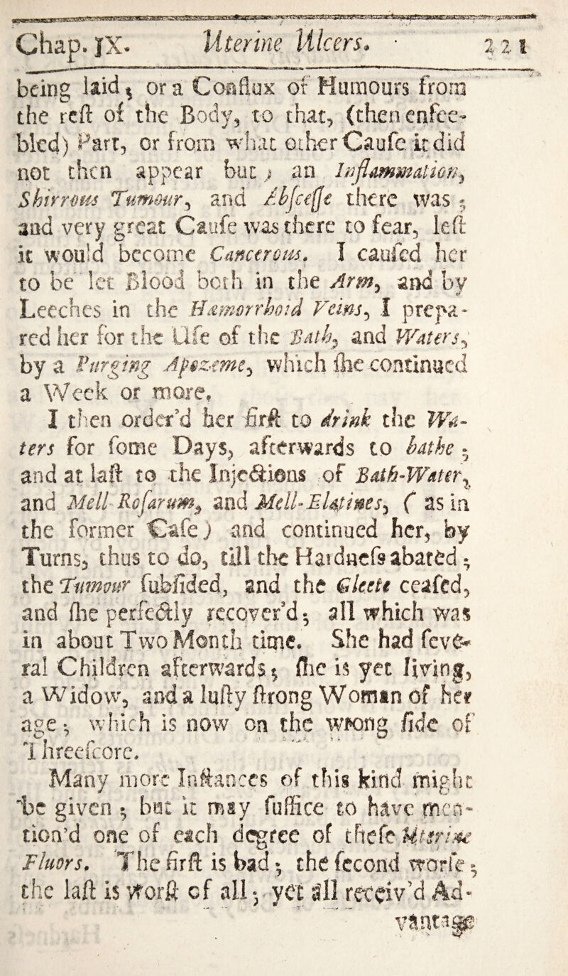 : ■'rwwriaap Chap. JX- Uterine, Ulcers, ■ ‘ 2 21 being laid ^ or a Coaflux of Humours from ' the reft of the Body, to that, (thenenfccr bled) ^arr, or froio wliat oilier Caufe it did not then appear but; an Inflamm^iiony shirr ms Tumour^ and Ahja^e there was 5 and very great Ctufe was there to fear, left it would become Cancerem. I caufed her to be let Blood both in the Arm^ and by Leeches in the Hamorrhoid Veins^ I prepa* red iier for the Life of th.c Bath^ and Waters, by a Purging Af$zme^ which llie continued a Week or more, I then order’d her ftrft to drink the Wa¬ ters for fome Days, afterwards to bathe 5 and at laft to the Inje^iens of Bath-Water^, and Meil-Rofarum^ znd Mell-EUtines^ ( 2Sia the Former Cafej and continued her, by Turns, thus to do, till the Haidacfs abated; the Viiimur fubftded, and the Gleett ceafed, and flic perfedly recover’d*, all which was in about Two Month time. She had fevC- ral Children afterwards ^ Hie is yet living, a Widow, and a lufty ftrong Woman of her age •, which is now on the wrong fide of 1 hreefcorc. Many more Inftances of this kind might be given ^ bat k msy fuffice to have men¬ tion’d one of each d(^fee of there Fkors. The fir ft is bad • the fccond worfe *, the laft is vforft cf all yet a'll receiv’d Ad- . — •- T' V—