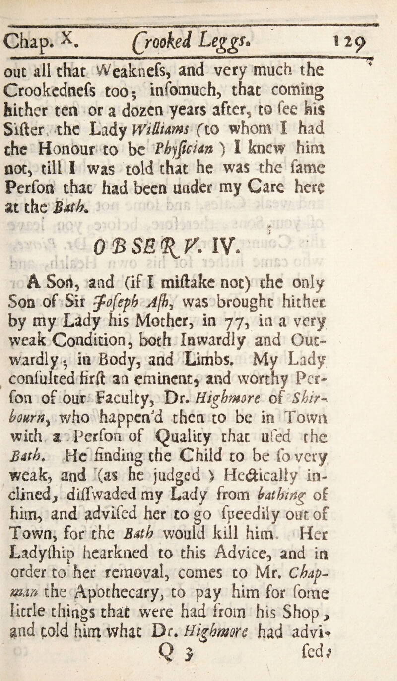 out all that Weaknefs, and very much the Crookcdnefs toO| infomuch, that coming hither ten or a dozen years after, to lee his Sifterv-thc Lady WiOiams fto whom I had the Honour-to he ) I knew him not, till I was told that he was the fame Perfon that had been under my Care here at the Bath, 4 O'BSE^f'.W. r i A Son, and (if I miftake not) the only Son of Sir ^ofefh Jfh., was brought hither by my Lady his Mother, in 77, in a very weak Condition, both Inwardly and Out¬ wardly- in Body, and Limbs. My Lady , confulted firft an eminent, and worthy Per¬ fon of our Faculty, Dr. Highmore of Shir-^ bourn^ who happen'd then to be in Town with a. Perfon of Quality that ufed the Bath. He finding the Child to be fovery weak, and '(as he judged > Hedically in¬ clined, dilfwadedmy Lady from bathing of him, and advifed her to go fpeediiy out of Town, for the Bath would kill him. Her Ladylhip hcarkned to this Advice, and in order to her removal, comes to Mr. Chap- man the Apothecary, to pay him for fome little things that were had from his Shop, and told him what Dr. Highmore had advi«^ Q y fed;