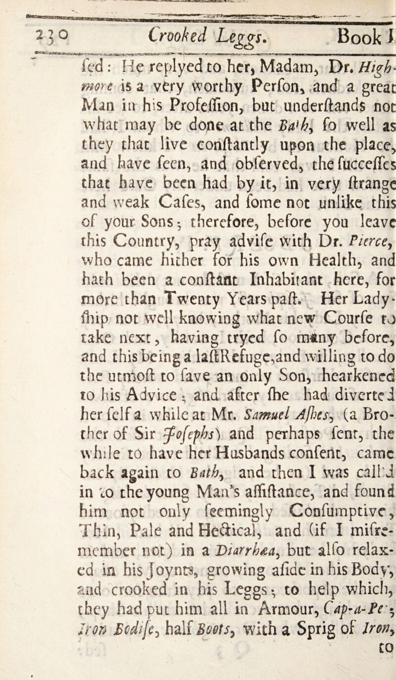 fed: He replyed to her, Madam, Dr, High- more is a very worthy Perfon, .and a great Man ill his Profeffion, but underftands not what may be done at the fo well as they that live conftantly upon the place, and have feen, and fobferved,'thcfucceffes that have been had by it, in, very ftrangc and weak Cafes, and fomc not unlike this of your Sons-, therefore, before you leave this Country, pray advife with Dr. Picrccy who came hither for his own Health, and hath been a conftant Inhabitant here, for more than Twenty Years paft. Her Lady- fliip not well knowing what new Courfe to take next, havingtryed fo rainy before, and this being a laIi;Rcfuge,and willing to do the utmoft to fave an only Son,-hearkened to his Advice and after fbe had diverted her felf a while at Mr. Samuel Jjhes, (a Bro¬ ther of Sir ^ofefhs) and perhaps fenr, the while to have her Husbands confent, came back again to Bath^ and then 1 was calhJ in tO the young Man’^s afliftance,' and found him not only feemingly Confumptive, Thin, Pale and He^iical, and (if I mifre- nicmber not) in a DiarrhM^ but alfo relax¬ ed in his joynrs, growing afidc in his Body, and crooked in his Leggs *, to help which, they had put him all in Armour, Cap-a-Fe'^ Iron Bcdifcj half Boots^ with a Sprig of Irony